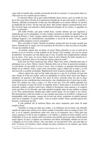 como todo el mundo sabe, estando convencido de todo lo contrario. Lo que quiero decir es:
«Ojos que no ven, corazón que no siente.»
        La hermosa Mayo, de la que estaba hablando ahora mismo, sacó un molde de cera
de la llave que Enero llevaba de la puertecita enrejada por la que solía entrar a su jardín; y
Damian, sabiendo exactamente la idea que ella albergaba en su mente, fabricó, en secreto,
un duplicado de la llave. No hay más que decir. Muy pronto algunos acontecimientos nota-
bles tuvieron lugar con relación a dicha puertecita enrejada, de los cuales, si aguardáis un
poco, os enteraréis.
        ¡Oh noble Ovidio, qué gran verdad dices, cuando afirmas que por ingeniosa y
elaborada que sea la estratagema, el amor siempre encuentra el modo de superarla! Tomad
lección de Píramo y Tisbe: aunque cuando ambos fueron custodiados por todos lados, sin
embargo llegaron a un entendimiento susurrándose a través de un muro. Y bien, ¿quién
hubiese podido imaginar un truco semejante?
        Pero volviendo al relato. Durante la primera semana del mes de junio sucedió que
Enero, alentado por su mujer, tuvo la ocurrencia de divertirse a solas con ella en el jardín.
Así que una mañana le dijo:
        -¡Levántate, esposa mía, mi dama, mi amor! Dulce palomita, se oye el canto de la
tórtola, ya no es invierno, se han acabado ya las lluvias! Ven conmigo, ven con tus ojazos
de palomita. Tus pechos son más dulces que el vino. El jardín está completamente rodeado
por un muro. ¡Ven, pues, mi novia, blanca como la nieve blanca! No hallo mancha en ti.
Ven, pues, y gocemos, pues a ti te elegí por esposa y para mi solaz26.
        Estas eran las frases lujuriosas que utilizó. Mayo hizo señas a Damián para que se
adelantase con su llave. Dicho y hecho: Damián abrió con su llave la puertecita enrejada y
se coló dentro sin que nadie le viese u oyese. Una vez dentro, se agazapó silenciosamente
debajo de un arbusto. Enero, ciego como una piedra, cogió a Mayo por la mano y se fue
solo con ella a su jardín encantador. Rápidamente cerró la puerta enrejada de golpe y dijo:
        -Ahora, esposa mía, aquí no hay nadie más que yo y que tú, la criatura a la que más
amo. Pongo al Cielo por testigo: antes me apuñalaría yo mismo hasta morir que llegar a
ofenderte, mi querida y fiel esposa. Por amor de Dios, recuerda cómo fue que te elegí,
ciertamente no por consideraciones mercenarias, sino simplemente por el amor que te tenía.
Séme fiel, aunque sea viejo y ciego, y te diré el por qué. Con ello saldrás ganando tres
cosas: la primera, el amor de Cristo; la segunda, honor y honra para ti; la tercera, toda mi
hacienda, ciudad y castillos serán tuyos; redacta el documento como quieras, y te aseguro,
como que Dios es mi Salvador, que todo quedará arreglado antes de que mañana se ponga
el sol. Pero, primeramente, bésame para sellar nuestro pacto. No me culpes si soy celoso.
Mis pensamientos están tan unidos a ti, que siempre que pienso en tu belleza -y luego en mi
desagradable edad avanzada-, aunque me tuviese que morir, realmente no podría soportar
estar sin tu compañía. Te quiero tanto... Esta es la pura verdad. Ahora, querida esposa mía,
bésame y caminemos por ahí.
        A esta palabras dio la hermosa Mayo una suave respuesta; pero antes de nada
rompió a llorar.
        -También yo tengo un alma que cuidar, y no hablemos de mi honra, este delicado
capullo de esposa que confié en tus manos cuando el sacerdote unió mi cuerpo al tuyo. Por
eso, si no te importa, queridísimo señor mío, ésta es mi respuesta: rezo a Dios para que
nunca amanezca el día en que avergüence a mi familia y manche mi buen nombre con la
infidelidad. Si no es así, hazme sufrir una muerte más terrible que la que haya sufrido jamás
mujer alguna. Es decir, si alguna vez cometiese este delito, desnúdame, méteme en un saco
y ahógame en el río más cercano. ¡Soy una dama, no una meretriz! Pero ¿por qué digo yo
esto? Vosotros, los hombres, tenéis siempre tan poca confianza en las mujeres, que nunca
26
     Estas líneas se basan en el Cantar de los cantares y en San Jerónimo (Adv. Job. l, 30).
 