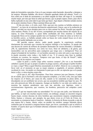 dejáis de formularles reproches. Esto es lo que siempre estáis haciendo: desconfiar y denigrar a
las mujeres. Mientras hablaba, ella divisó a Damián agachado detrás del arbusto. Tosió y le
hizo señal con el dedo de encaramarse a un árbol cargado de fruta: allí trepo él. La entendía
mucho mejor, por rara que fuese la señal que hiciese, que su propio esposo, Enero, pues ella le
había explicado en una carta todo lo que tenía que hacer. Aquí dejaré a Damián sentado encima
de un peral, mientras Enero y Mayo caminan felices por ahí.
        El día era claro, y el cielo, azul; Febo -que por mis cuentas se hallaba entonces en
Géminis27, no lejos de su máxima declinación septentrional, Cáncer, que es la exaltación de
Júpiter- enviaba sus rayos dorados para con su calor animar las flores. Sucedió que aquella
clara mañana, Plutón, el rey del Averno, acompañado por muchas damas del séquito de su
esposa, la reina Proserpina -a quien había arrebatado del Etna mientras se hallaba
recogiendo flores en los campos (podéis leer en Claudiano28 el relato de cómo se la llevó en
su horrible carro)-, se hallaba sentado sobre un banco de verde césped fresco en el otro
extremo del jardín hablando con su reina.
        -Mi querida esposa -decía-, nadie puede negarlo: la experiencia confirma
diariamente las traiciones que vosotras las mujeres inflingís a los hombres. Te puedo dar
una decena de cientos de millares de ejemplos destacados de vuestra falsedad y veleidades.
¡Oh, tú, sapientísimo Salomón, rico entre los ricos, lleno de sabiduría y de gloria, qué
memorables son tus proverbios para cualquiera que tenga seso e inteligencia! Pues así
elogia la bondad de los hombres: «A un hombre encontré yo entre mil; pero a una mujer no
la puedo encontrar entre todas.» Así habló el rey. Y él conocía muy bien la maldad
existente en vosotras, las mujeres. Tampoco creo que Jesús, el hijo de Sirach 29, hable
usualmente de las mujeres con respeto.
        »¡Que la peste y azufre caiga sobre vuestros cuerpos! ¿No ves a ese honorable
caballero a punto de que su propio escudero le ponga cuernos, sólo porque el pobre hombre
es viejo y ciego? Mira a aquel libertino encaramado en el árbol. Ahora le voy a conceder un
favor real: en el momento en que su mujer empiece a engañarle, el anciano caballero
recobrará la vista. Así podrá ver claramente lo puta que es ella: un reproche que se le puede
hacer a ella y a otras muchas como ella.
        -¿Con que sí, eh? -dijo Proserpina-. Pues bien, entonces juro por Saturno, el padre
de mi madre, que le facilitaré a ella una respuesta completa, y no sólo a ella, sino que todas
las mujeres en el futuro, por causa de ella, cuando se les sorprenda en pleno delito, se
disculparán con un semblante tan severo, que sus acusadores tendrán que bajar los ojos. Ni
una sola perecerá por falta de respuesta. Aunque un hombre lo vea todo con ambos ojos,
nosotras las mujeres pondremos una cara tan atrevida, con lágrimas, votos y
recriminaciones ingeniosas, que vosotros, los hombres, pareceréis tan estúpidos como
gansos.
        »¿Y qué me importa todas tus autoridades? Yo veo que este judío, este Salomón de
que hablas, se topó con muchas mujeres tontas; sin embargo, aunque no encontró ninguna
buena mujer, existen docenas de otros hombres que encontraron mujeres completamente
fieles, buenas y virtuosas -por ejemplo, las que ahora viven en el Cielo de Cristo, de-
mostrando su constancia hasta el martirio-. Además, la historia de Roma recuerda a más de
una esposa fiel y buena. Ahora, señor, no perdáis los estribos: aunque Salomón dijese
realmente que no encontró a ninguna buena mujer, por favor, considerad a qué se refería el
hombre: él quería decir que la bondad soberana solamente reside en Dios, no en hombre o
mujer alguna.


27
   Del 11 de mayo al 11 de junio.
28
   De raptu Proserpinae (siglo iv).
29
   El supuesto autor del Eclesiástico.
 