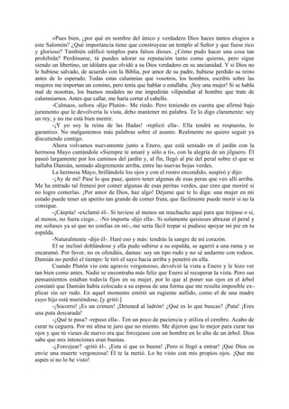 »Pues bien, ¿por qué en nombre del único y verdadero Dios haces tantos elogios a
este Salomón? ¿Qué importancia tiene que construyese un templo al Señor y que fuese rico
y glorioso? También edificó templos para falsos dioses. ¿Cómo pudo hacer una cosa tan
prohibida? Perdóname, tú puedes adorar su reputación tanto como quieras, pero sigue
siendo un libertino, un idólatra que olvidó a su Dios verdadero en su ancianidad. Y si Dios no
le hubiese salvado, de acuerdo con la Biblia, por amor de su padre, hubiese perdido su reino
antes de lo esperado. Todas estas calumnias que vosotros, los hombres, escribís sobre las
mujeres me importan un comino, pero tenía que hablar o estallaba. ¡Soy una mujer! Si se habla
mal de nosotras, los buenos modales no me impedirán vilipendiar al hombre que trate de
calumniarnos. Antes que callar, me haría cortar el cabello.
        -Calmaos, señora -dijo Plutón-. Me rindo. Pero teniendo en cuenta que afirmé bajo
juramento que le devolvería la vista, debo mantener mi palabra. Te lo digo claramente: soy
un rey, y no me está bien mentir.
        -¡Y yo soy la reina de las Hadas! -replicó ella-. Ella tendrá su respuesta, lo
garantizo. No malgastemos más palabras sobre el asunto. Realmente no quiero seguir ya
discutiendo contigo.
        Ahora volvamos nuevamente junto a Enero, que está sentado en el jardín con la
hermosa Mayo cantándole «Siempre te amaré y sólo a ti», con la alegría de un jilguero. Él
paseó largamente por los caminos del jardín y, al fin, llegó al pie del peral sobre el que se
hallaba Damián, sentado alegremente arriba, entre las nuevas hojas verdes.
        La hermosa Mayo, brillándole los ojos y con el rostro encendido, suspiró y dijo:
        -¡Ay de mí! Pase lo que pase, quiero tener algunas de esas peras que veo allí arriba.
Me ha entrado tal frenesí por comer algunas de esas peritas verdes, que creo que moriré si
no logro comerlas. ¡Por amor de Dios, haz algo! Déjame que te lo diga: una mujer en mi
estado puede tener un apetito tan grande de comer fruta, que fácilmente puede morir si no la
consigue.
        -¡Cáspita! -exclamó él-. Si tuviese al menos un muchacho aquí para que trepase o si,
al menos, no fuera ciego... -No importa -dijo ella-. Si solamente quisieses abrazar el peral y
me soltases ya sé que no confias en mí-, me sería fácil trepar si pudiese apoyar mi pie en tu
espalda.
        -Naturalmente -dijo él-. Haré eso y más: tendrás la sangre de mi corazón.
        El se inclinó doblándose y ella pudo subirse a su espalda, se agarró a una rama y se
encaramó. Por favor, no os ofendáis, damas: soy un tipo rudo y no sé andarme con rodeos.
Damián no perdió el tiempo: le tiró el sayo hacia arriba y penetró en ella.
        Cuando Plutón vio este agravio vergonzoso, devolvió la vista a Enero y le hizo ver
tan bien como antes. Nadie se encontraba más feliz que Enero al recuperar la vista. Pero sus
pensamientos estaban todavía fijos en su mujer, por lo que al poner sus ojos en el árbol
constató que Damián había colocado a su esposa de una forma que me resulta imposible ex-
plicar sin ser rudo. En aquel momento emitió un rugiente aullido, como el de una madre
cuyo hijo está muriéndose, [y gritó:]
        -¡Socorro! ¡Es un crimen! ¡Detened al ladrón! ¿Qué es lo que buscas? ¡Puta! ¡Eres
una puta descarada!
        -¿Qué te pasa? -repuso ella-. Ten un poco de paciencia y utiliza el cerebro. Acabo de
curar tu ceguera. Por mi alma te juro que no miento. Me dijeron que lo mejor para curar tus
ojos y que tú vieses de nuevo era que forcejease con un hombre en lo alto de un árbol. Dios
sabe que mis intenciones eran buenas.
        -¿Forcejear? -gritó él-. ¡Esta sí que es buena! ¡Pero si llegó a entrar! ¡Que Dios os
envíe una muerte vergonzosa! Él te la metió. Lo he visto con mis propios ojos. ¡Que me
aspen si no lo he visto!
 