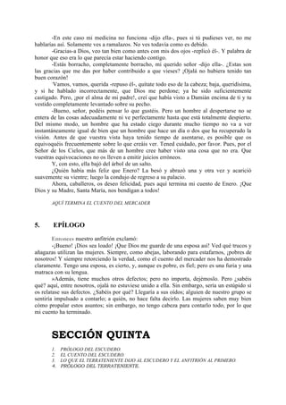-En este caso mi medicina no funciona -dijo ella-, pues si tú pudieses ver, no me
hablarías así. Solamente ves a ramalazos. No ves todavía como es debido.
        -Gracias-a Dios, veo tan bien como antes con mis dos ojos -replicó él-. Y palabra de
honor que eso era lo que parecía estar haciendo contigo.
        -Estás borracho, completamente borracho, mi querido señor -dijo ella-. ¿Estas son
las gracias que me das por haber contribuido a que vieses? ¡Ojalá no hubiera tenido tan
buen corazón!
        -
          Vamos, vamos, querida -repuso él-, quítate todo eso de la cabeza; baja, queridísima,
y si he hablado incorrectamente, que Dios me perdone; ya he sido suficientemente
castigado. Pero, ¡por el alma de mi padre!, creí que había visto a Damián encima de ti y tu
vestido completamente levantado sobre su pecho.
        -Bueno, señor, podéis pensar lo que gustéis. Pero un hombre al despertarse no se
entera de las cosas adecuadamente ni ve perfectamente hasta que está totalmente despierto.
Del mismo modo, un hombre que ha estado ciego durante mucho tiempo no va a ver
instantáneamente igual de bien que un hombre que hace un día o dos que ha recuperado la
visión. Antes de que vuestra vista haya tenido tiempo de asentarse, es posible que os
equivoquéis frecuentemente sobre lo que creáis ver. Tened cuidado, por favor. Pues, por el
Señor de los Cielos, que más de un hombre cree haber visto una cosa que no era. Que
vuestras equivocaciones no os lleven a emitir juicios erróneos.
        Y, con esto, ella bajó del árbol de un salto.
        ¿Quién había más feliz que Enero? La besó y abrazó una y otra vez y acarició
suavemente su vientre; luego la condujo de regreso a su palacio.
        Ahora, caballeros, os deseo felicidad, pues aquí termina mi cuento de Enero. ¡Que
Dios y su Madre, Santa María, nos bendigan a todos!

       AQUÍ TERMINA EL CUENTO DEL MERCADER



5.      EPÍLOGO
        Entonces nuestro anfitrión exclamó:
        -¡Bueno! ¡Dios sea loado! ¡Que Dios me guarde de una esposa así! Ved qué trucos y
añagazas utilizan las mujeres. Siempre, como abejas, laborando para estafarnos, ¡pobres de
nosotros! Y siempre retorciendo la verdad, como el cuento del mercader nos ha demostrado
claramente. Tengo una esposa, es cierto, y, aunque es pobre, es fiel; pero es una furia y una
matraca con su lengua.
        »Además, tiene muchos otros defectos; pero no importa, dejémoslo. Pero ¿sabéis
qué? aquí, entre nosotros, ojalá no estuviese unido a ella. Sin embargo, sería un estúpido si
os relatase sus defectos. ¿Sabéis por qué? Llegaría a sus oídos; alguien de nuestro grupo se
sentiría impulsado a contarlo; a quién, no hace falta decirlo. Las mujeres saben muy bien
cómo propalar estos asuntos; sin embargo, no tengo cabeza para contarlo todo, por lo que
mi cuento ha terminado.



       SECCIÓN QUINTA
       1.   PRÓLOGO DEL ESCUDERO.
       2.   EL CUENTO DEL ESCUDERO.
       3.   LO QUE EL TERRATENIENTE DIJO AL ESCUDERO Y EL ANFITRIÓN AL PRIMERO.
       4.   PRÓLOGO DEL TERRATENIENTE.
 