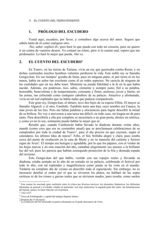 5. EL CUENTO DEL TERRATENIENTE.



         1.        PRÓLOGO DEL ESCUDERO

        Venid aqui, escudero, por favor, y contadnos algo acerca del amor. Seguro que
sabéis tanto de él como cualquier otro.
        -No, señor -replicó él-, pero haré lo que pueda con todo mi corazón, pues no quiero
ir en contra de vuestros deseos. Yo contaré un relato, pero si lo cuento mal, espero que me
perdonaréis. Lo haré lo mejor que pueda. Ahí va.

2.       EL CUENTO DEL ESCUDERO1

        En Tsarev, en las tierras de Tartana, vivía un rey que guerreaba contra Rusia; y en
dichas contiendas muchos hombres valientes perdieron la vida. Este noble rey se llamaba
Gengis-kan. En sus tiempos 2 gozaba de fama, pues en ninguna parte, ni por tierra ni en los
mares, había un señor tan excelente como él en todos aspectos. No carecía de ninguna de
las cualidades que un rey debe tener. Mantenía su jurada fidelidad a la fe en la que había
nacido. Además, era poderoso, rico, sabio, clemente y siempre justo; fiel a su palabra,
honorable, benevolente y de temperamento, constante y firme, animoso, joven y fuerte; en
las armas, tan esforzado como cualquier caballero de su palacio. Atractivo y afortunado,
vivía en tal real esplendor que no había nadie que pudiese comparársele.
        Este gran rey, Gengis-kan, el tártaro, tuvo dos hijos de su esposa Elfeta. El mayor se
llamaba Algarsif, y el otro, Cambalo. También tenía una hija, cuyo nombre era Canace, la
más joven de los tres. Pero me faltan palabras y elocuencias para lograr describir la mitad
de su belleza. No voy a atreverme a una tarea tan dificil; en todo caso, mi lengua no da para
tanto. Para describirla a ella por completo se necesitaría a un gran poeta, diestro en retórica,
y como yo no lo soy, solamente puedo hablar lo mejor que sé.
        Resultó que, cuando Cambuscán había llevado la diadema durante veinte años,
mandó (como creo que era su costumbre anual) que se proclamasen celebraciones de su
cumpleaños por toda la ciudad de Tsarev3, para el día preciso en que cayesen, según el
calendario, los últimos Idus de marzo4. Febo, el Sol, brillaba alegre y claro, pues estaba
cerca del punto de exaltación en la cara de Marte y en su mansión del caliente y furioso
signo de Aries5. El tiempo era benigno y agradable, por lo que los pájaros, con el verdor de
las hojas nuevas y en esta estación del año, cantaban alegremente sus amores a la brillante
luz del sol, pues les parecía que habían conseguido protección de la fría y desnuda espada
del invierno.
        Este Gengis-kan del que hablo, vestido con sus ropajes reales y llevando su
diadema, estaba sentado en lo alto de un estrado en su palacio, celebrando el festival por
todo lo alto, con tal esplendor y magnificencia como jamás se ha visto en el mundo.
Tardaría un completo día de verano en describir todo el espectáculo. Sin embargo, no es
necesario detallar el orden por el que se sirvieron los platos, no hablaré de las sopas
exóticas ni de los cisnes y garzas reales que se sirvieron asados, pues resulta, como suelen

1
  Este cuento ha suscitado gran confusión entre la crítica por diversos motivos: los elementos fantásticos -los diferentes
talismanes en general y el caballo volador en particular- son muy numerosos; la segunda parte del relato -las lamentaciones
del halcón- parece no tener relación con la primera.
2
  1162-1227.
3
  Cerca de Estalingrado, y capital del antiguo Imperio tártaro.
4
5 Después del 15 de marzo.
  La exaltación del Sol alcanzaba su punto culminante en el grado diecinueve de Aries.
 