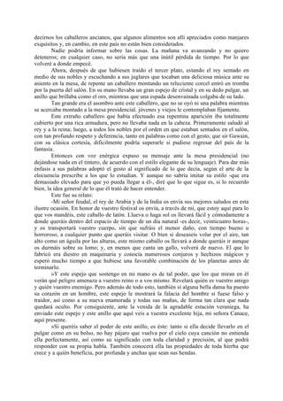 decirnos los caballeros ancianos, que algunos alimentos son allí apreciados como manjares
exquisitos y, en cambio, en este país no están bien considerados.
        Nadie podría informar sobre las cosas. La mañana va avanzando y no quiero
deteneros; en cualquier caso, no sería más que una inútil pérdida de tiempo. Por lo que
volveré a donde empecé.
        Ahora, después de que hubiesen traído el tercer plato, estando el rey sentado en
medio de sus nobles y escuchando a sus juglares que tocaban una deliciosa música ante su
asiento en la mesa, de repente un caballero montando un reluciente corcel entró en tromba
por la puerta del salón. En su mano llevaba un gran espejo de cristal y en su dedo pulgar, un
anillo que brillaba como el oro, mientras que una espada desenvainada colgaba de su lado.
        Tan grande era el asombro ante este caballero, que no se oyó ni una palabra mientras
se acercaba montado a la mesa presidencial. jóvenes y viejos le contemplaban fijamente.
        Este extraño caballero que había efectuado esa repentina aparición iba totalmente
cubierto por una rica armadura, pero no llevaba nada en la cabeza. Primeramente saludó al
rey y a la reina; luego, a todos los nobles por el orden en que estaban sentados en el salón,
con tan profundo respeto y deferencia, tanto en palabras como con el gesto, que sir Gawain,
con su clásica cortesía, dificilmente podría superarle si pudiese regresar del país de la
fantasía.
        Entonces con voz enérgica expuso su mensaje ante la mesa presidencial (no
dejándose nada en el tintero, de acuerdo con el estilo elegante de su lenguaje). Para dar más
énfasis a sus palabras adoptó el gesto al significado de lo que decía, según el arte de la
elocuencia prescribe a los que lo estudian. Y aunque no sabría imitar su estilo -que era
demasiado elevado para que yo pueda llegar a él-, diré que lo que sigue es, si lo recuerdo
bien, la idea general de lo que él trató de hacer entender.
        Este fue su relato:
        -Mi señor feudal, el rey de Arabia y de la India os envía sus mejores saludos en esta
ilustre ocasión. En honor de vuestro festival os envía, a través de mí, que estoy aquí para lo
que vos mandéis, este caballo de latón. Llueva o haga sol os llevará fácil y cómodamente a
donde queráis dentro del espacio de tiempo de un día natural -es decir, veinticuatro horas-,
y os transportará vuestro cuerpo, sin que sufráis el menor daño, con tiempo bueno u
horroroso, a cualquier punto que queráis visitar. O bien si deseaseis volar por el aire, tan
alto como un águila por las alturas, este mismo caballo os llevará a donde queráis ir aunque
os durmáis sobre su lomo; y, en menos que canta un gallo, volverá de nuevo. El que lo
fabricó era diestro en maquinaria y conocía numerosos conjuros y hechizos mágicos y
esperó mucho tiempo a que hubiese una favorable combinación de los planetas antes de
terminarlo.
        »Y este espejo que sostengo en mi mano es de tal poder, que los que miran en él
verán qué peligro amenaza a vuestro reino o a vos mismo. Revelará quién es vuestro amigo
y quién vuestro enemigo. Pero además de todo esto, también si alguna bella dama ha puesto
su corazón en un hombre, este espejo le mostrará la falacia del hombre si fuese falso y
traidor, así como a su nueva enamorada y todas sus mañas, de forma tan clara que nada
quedará oculto. Por consiguiente, ante la venida de la agradable estación veraniega, ha
enviado este espejo y este anillo que aquí veis a vuestra excelente hija, mi señora Canace,
aquí presente.
        »Si queréis saber el poder de este anillo, es éste: tanto si ella decide llevarlo en el
pulgar como en su bolso, no hay pájaro que vuelva por el cielo cuya canción no entienda
ella perfectamente, así como su significado con toda claridad y precisión, al que podrá
responder con su propia habla. También conocerá ella las propiedades de toda hierba que
crece y a quién beneficia, por profunda y anchas que sean sus hendas.
 