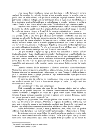 »Esta espada desenvainada que cuelga a mi lado tiene el poder de hendir y cortar a
través de la armadura de cualquier hombre al que ataquéis, aunque la armadura sea tan
gruesa como un roble robusto, y el que queda herido por su golpe no sanará jamás, hasta
que vuestra compasión os haga acariciar con la parte plana el lugar donde ha sido herido; es
decir, tenéis que acariciar la herida con la parte plana de la espada, y entonces la herida se
cerrará. Esta es la pura verdad, sin adornos; nunca fallará mientras siga en vuestro poder.
        Habiendo dado cuenta de lo expuesto, el caballero salió sobre su caballo del salón y
desmontó. Su caballo quedó inmóvil en el patio, brillando como el sol. Luego el caballero
fue conducido hasta su cámara, se despojó de las armas y tomó asiento en el banquete.
        Los regalos -es decir, la espada y el espejo- fueron llevados inmediatamente, con
toda pompa, hasta la alta torre por oficiales especialmente nombrados para este fin,
mientras que el anillo fue llevado ceremoniosamente a Canace, que estaba sentada en la
mesa principal. En cuanto al caballo de latón -y esto es realidad, no fábula-, no pudo ser
retirado de donde estaba, como si estuviese pegado al suelo con cola. Nadie lo pudo ni tan
sólo mover del sitio, incluso ni con la ayuda de polea y cabrestante, por la simple razón de
que nadie sabía cómo funcionaba. Por ello tuvieron que dejarlo allí hasta que el caballero
les mostró cómo moverlo, cosa que vais a oír dentro de un momento.
        Una gran multitud se agolpó de aquí y de allí para contemplar el inmóvil caballo.
Era tan alto, ancho y largo y tan bien proporcionado y fuerte como un corcel lombardo; más
que eso, tenía una mirada tan rápida y tenía tanto de corcel que hubiera podido ser un
caballo de carreras de la Apulia. Todos estuvieron de acuerdo en que era perfecto desde la
cabeza hasta la cola y que no podía ser mejorado ni por la Naturaleza. Pero lo que les
maravillaba más era cómo podía marchar, siendo como era de latón; cuestión de magia,
pensaron.
        Cada uno tenía una noción diferente de la cuestión: había tantas ideas como cabezas.
Murmuraban como si fuesen un enjambre de abejas, forjando teorías de acuerdo con sus
fantasías; citaron a los poetas antiguos y dijeron que era como Pegaso, el caballo volador, o
quizá el caballo de Sinón, el griego, que llevó a Troya a la destrucción, según puede leerse
en las viejas crónicas. Decía uno:
        -El temor no ceja de embargar mi corazón, pues estoy seguro que en sus entrañas
hay hombres annados que tienen la intención de ocupar la ciudad. Lo mejor sería que
mirásemos en su interior.
        Otro susurraba en voz baja a un amigo suyo:
        -Está equivocado: se parece más a una de esas ilusiones mágicas que los juglares
practican en los grandes banquetes. Así discutían, comentando sus diversas aprensiones,
siempre dispuestos a interpretar las cosas de la peor forma, como suelen hacerlo las
personas de poca instrucción cuando expresan su opinión sobre asuntos demasiado sutiles
para que su ignorancia pueda comprenderlos.
        Algunos se preguntaban cómo era que podían verse maravillas en el espejo que
había sido llevado a la torre principal. Otro tenía la respuesta diciendo que podría muy bien
haber una explicación natural y que funcionaba mediante una disposición conveniente de
ángulos y de reflejos ingeniosamente combinados. «Hubo uno así en Roma», señaló.
        Fueron mencionados Alhacén, Vitello6 y Aristóteles, pues, como todos los que han
leído sus obras, durante su vida escribieron sobre curiosos espejos y la ciencia de la óptica.
        Sin embargo, otros se maravillaban de aquella espada que podía atravesarlo todo.
Empezaron comentando la maravillosa lanza del rey Telefo7 y de Aquiles, que podía tanto
herir como curar, exactamente igual como la espada de la que acabáis de oír hablar. Se

6
    Éste tradujo al latín el tratado de óptica del árabe Alhacén.
7
    La espada de Aquiles le hirió y le curó.
 