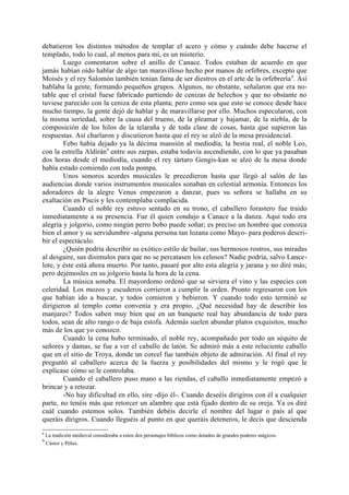 debatieron los distintos métodos de templar el acero y cómo y cuándo debe hacerse el
templado, todo lo cual, al menos para mí, es un misterio.
        Luego comentaron sobre el anillo de Canace. Todos estaban de acuerdo en que
jamás habían oído hablar de algo tan maravilloso hecho por manos de orfebres, excepto que
Moisés y el rey Salomón también tenían fama de ser diestros en el arte de la orfebrería 8. Así
hablaba la gente, formando pequeños grupos. Algunos, no obstante, señalaron que era no-
table que el cristal fuese fabricado partiendo de cenizas de helechos y que no obstante no
tuviese parecido con la ceniza de esta planta; pero como sea que esto se conoce desde hace
mucho tiempo, la gente dejó de hablar y de maravillarse por ello. Muchos especularon, con
la misma seriedad, sobre la causa del trueno, de la pleamar y bajamar, de la niebla, de la
composición de los hilos de la telaraña y de toda clase de cosas, hasta que supieron las
respuestas. Así charlaron y discutieron hasta que el rey se alzó de la mesa presidencial.
        Febo había dejado ya la décima mansión al mediodía; la bestia real, el noble Leo,
con la estrella Aldirán9 entre sus zarpas, estaba todavía ascendiendo, con lo que ya pasaban
dos horas desde el mediodía, cuando el rey tártaro Gengis-kan se alzó de la mesa donde
había estado comiendo con toda pompa.
        Unos sonoros acordes musicales le precedieron hasta que llegó al salón de las
audiencias donde varios instrumentos musicales sonaban en celestial armonía. Entonces los
adoradores de la alegre Venus empezaron a danzar, pues su señora se hallaba en su
exaltación en Piscis y les contemplaba complacida.
        Cuando el noble rey estuvo sentado en su trono, el caballero forastero fue traído
inmediatamente a su presencia. Fue él quien condujo a Canace a la danza. Aquí todo era
alegría y jolgorio, como ningún perro bobo puede soñar; es preciso un hombre que conozca
bien el amor y su servidumbre -alguna persona tan lozana como Mayo- para poderos descri-
bir el espectáculo.
        ¿Quién podría describir su exótico estilo de bailar, sus hermosos rostros, sus miradas
al desgaire, sus disimulos para que no se percatasen los celosos? Nadie podría, salvo Lance-
lote, y éste está ahora muerto. Por tanto, pasaré por alto esta alegría y jarana y no diré más;
pero dejémosles en su jolgorio hasta la hora de la cena.
        La música sonaba. El mayordomo ordenó que se sirviera el vino y las especies con
celeridad. Los mozos y escuderos corrieron a cumplir la orden. Pronto regresaron con los
que habían ido a buscar, y todos comieron y bebieron. Y cuando todo esto terminó se
dirigieron al templo como convenía y era propio. ¿Qué necesidad hay de describir los
manjares? Todos saben muy bien que en un banquete real hay abundancia de todo para
todos, sean de alto rango o de baja estofa. Además suelen abundar platos exquisitos, mucho
más de los que yo conozco.
        Cuando la cena hubo terminado, el noble rey, acompañado por todo un séquito de
señores y damas, se fue a ver el caballo de latón. Se admiró más a este reluciente caballo
que en el sitio de Troya, donde un corcel fue también objeto de admiración. Al final el rey
preguntó al caballero acerca de la fuerza y posibilidades del mismo y le rogó que le
explicase cómo se le controlaba.
        Cuando el caballero puso mano a las riendas, el caballo inmediatamente empezó a
brincar y a retozar.
        -No hay dificultad en ello, sire -dijo él-. Cuando deseéis dirigiros con él a cualquier
parte, no tenéis más que retorcer un alambre que está fijado dentro de su oreja. Ya os diré
cuál cuando estemos solos. También debéis decirle el nombre del lugar o país al que
queráis dirigros. Cuando lleguéis al punto en que queráis deteneros, le decís que descienda
8
    La tradición medieval consideraba a estos dos personajes bíblicos como dotados de grandes poderes mágicos.
9
    Cástor y Pólux.
 
