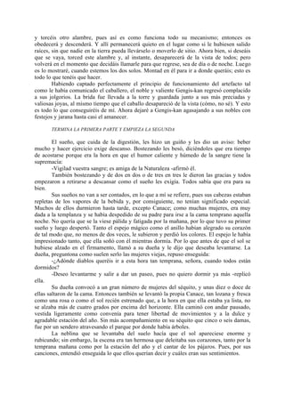 y torcéis otro alambre, pues así es como funciona todo su mecanismo; entonces os
obedecerá y descenderá. Y allí permanecerá quieto en el lugar como si le hubiesen salido
raíces, sin que nadie en la tierra pueda llevárselo o moverlo de sitio. Ahora bien, si deseáis
que se vaya, torced este alambre y, al instante, desaparecerá de la vista de todos; pero
volverá en el momento que decidáis llamarle para que regrese, sea de día o de noche. Luego
os lo mostraré, cuando estemos los dos solos. Montad en él para ir a donde queráis; esto es
todo lo que tenéis que hacer.
        Habiendo captado perfectamente el principio de funcionamiento del artefacto tal
como le había comunicado el caballero, el noble y valiente Gengis-kan regresó complacido
a sus jolgorios. La brida fue llevada a la torre y guardada junto a sus más preciadas y
valiosas joyas, al mismo tiempo que el caballo desapareció de la vista (cómo, no sé). Y esto
es todo lo que conseguiréis de mí. Ahora dejaré a Gengis-kan agasajando a sus nobles con
festejos y jarana hasta casi el amanecer.

       TERMINA LA PRIMERA PARTE Y EMPIEZA LA SEGUNDA

        El sueño, que cuida de la digestión, les hizo un guiño y les dio un aviso: beber
mucho y hacer ejercicio exige descanso. Bostezando les besó, diciéndoles que era tiempo
de acostarse porque era la hora en que el humor caliente y húmedo de la sangre tiene la
supremacía:
        -Vigilad vuestra sangre; es amiga de la Naturaleza -afirmó él.
        También bostezando y de dos en dos o de tres en tres le dieron las gracias y todos
empezaron a retirarse a descansar como el sueño les exigía. Todos sabía que era para su
bien.
        Sus sueños no van a ser contados, en lo que a mí se refiere, pues sus cabezas estaban
repletas de los vapores de la bebida y, por consiguiente, no tenían significado especial.
Muchos de ellos durmieron hasta tarde, excepto Canace; como muchas mujeres, era muy
dada a la templanza y se había despedido de su padre para irse a la cama temprano aquella
noche. No quería que se la viese pálida y fatigada por la mañana, por lo que tuvo su primer
sueño y luego despertó. Tanto el espejo mágico como el anillo habían alegrado su corazón
de tal modo que, no menos de dos veces, le subieron y perdió los colores. El espejo le había
impresionado tanto, que ella soñó con él mientras dormía. Por lo que antes de que el sol se
hubiese alzado en el firmamento, llamó a su dueña y le dijo que deseaba levantarse. La
dueña, preguntona como suelen serlo las mujeres viejas, repuso enseguida:
        -¿Adónde diablos queréis ir a esta hora tan temprana, señora, cuando todos están
dormidos?
        -Deseo levantarme y salir a dar un paseo, pues no quiero dormir ya más -replicó
ella.
        Su dueña convocó a un gran número de mujeres del séquito, y unas diez o doce de
ellas saltaron de la cama. Entonces también se levantó la propia Canace, tan lozana y fresca
como una rosa o como el sol recién estrenado que, a la hora en que ella estaba ya lista, no
se alzaba más de cuatro grados por encima del horizonte. Ella caminó con andar pausado,
vestida ligeramente como convenía para tener libertad de movimientos y a la dulce y
agradable estación del año. Sin más acompañamiento en su séquito que cinco o seis damas,
fue por un sendero atravesando el parque por donde había árboles.
        La neblina que se levantaba del suelo hacía que el sol apareciese enorme y
rubicundo; sin embargo, la escena era tan hermosa que deleitaba sus corazones, tanto por la
temprana mañana como por la estación del año y el cantar de los pájaros. Pues, por sus
canciones, entendió enseguida lo que ellos querían decir y cuáles eran sus sentimientos.
 