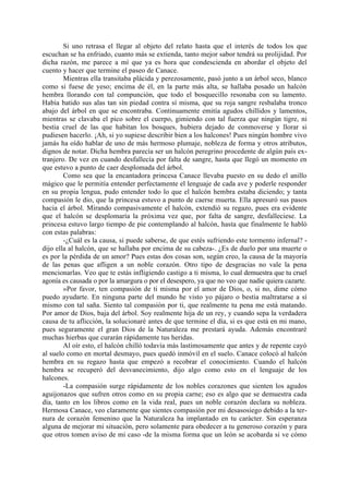 Si uno retrasa el llegar al objeto del relato hasta que el interés de todos los que
escuchan se ha enfriado, cuanto más se extienda, tanto mejor sabor tendrá su prolijidad. Por
dicha razón, me parece a mí que ya es hora que condescienda en abordar el objeto del
cuento y hacer que termine el paseo de Canace.
        Mientras ella transitaba plácida y perezosamente, pasó junto a un árbol seco, blanco
como si fuese de yeso; encima de él, en la parte más alta, se hallaba posado un halcón
hembra llorando con tal compunción, que todo el bosquecillo resonaba con su lamento.
Había batido sus alas tan sin piedad contra sí misma, que su roja sangre resbalaba tronco
abajo del árbol en que se encontraba. Continuamente emitía agudos chillidos y lamentos,
mientras se clavaba el pico sobre el cuerpo, gimiendo con tal fuerza que ningún tigre, ni
bestia cruel de las que habitan los bosques, hubiera dejado de conmoverse y llorar si
pudiesen hacerlo. ¡Ah, si yo supiese describir bien a los halcones! Pues ningún hombre vivo
jamás ha oído hablar de uno de más hermoso plumaje, nobleza de forma y otros atributos,
dignos de notar. Dicha hembra parecía ser un halcón peregrino procedente de algún país ex-
tranjero. De vez en cuando desfallecía por falta de sangre, hasta que llegó un momento en
que estuvo a punto de caer desplomada del árbol.
        Como sea que la encantadora princesa Canace llevaba puesto en su dedo el anillo
mágico que le permitía entender perfectamente el lenguaje de cada ave y poderle responder
en su propia lengua, pudo entender todo lo que el halcón hembra estaba diciendo; y tanta
compasión le dio, que la princesa estuvo a punto de caerse muerta. Ella apresuró sus pasos
hacia el árbol. Mirando compasivamente el halcón, extendió su regazo, pues era evidente
que el halcón se desplomaría la próxima vez que, por falta de sangre, desfalleciese. La
princesa estuvo largo tiempo de pie contemplando al halcón, hasta que finalmente le habló
con estas palabras:
        -¿Cuál es la causa, si puede saberse, de que estés sufriendo este tormento infernal? -
dijo ella al halcón, que se hallaba por encima de su cabeza-. ¿Es de duelo por una muerte o
es por la pérdida de un amor? Pues estas dos cosas son, según creo, la causa de la mayoría
de las penas que afligen a un noble corazón. Otro tipo de desgracias no vale la pena
mencionarlas. Veo que te estás infligiendo castigo a ti misma, lo cual demuestra que tu cruel
agonía es causada o por la amargura o por el desespero, ya que no veo que nadie quiera cazarte.
        »Por favor, ten compasión de ti misma por el amor de Dios, o, si no, dime cómo
puedo ayudarte. En ninguna parte del mundo he visto yo pájaro o bestia maltratarse a sí
mismo con tal saña. Siento tal compasión por ti, que realmente tu pena me está matando.
Por amor de Dios, baja del árbol. Soy realmente hija de un rey, y cuando sepa la verdadera
causa de tu aflicción, la solucionaré antes de que termine el día, si es que está en mi mano,
pues seguramente el gran Dios de la Naturaleza me prestará ayuda. Además encontraré
muchas hierbas que curarán rápidamente tus heridas.
        Al oír esto, el halcón chilló todavía más lastimosamente que antes y de repente cayó
al suelo como en mortal desmayo, pues quedó inmóvil en el suelo. Canace colocó al halcón
hembra en su regazo hasta que empezó a recobrar el conocimiento. Cuando el halcón
hembra se recuperó del desvanecimiento, dijo algo como esto en el lenguaje de los
halcones.
        -La compasión surge rápidamente de los nobles corazones que sienten los agudos
aguijonazos que sufren otros como en su propia carne; eso es algo que se demuestra cada
día, tanto en los libros como en la vida real, pues un noble corazón declara su nobleza.
Hermosa Canace, veo claramente que sientes compasión por mi desasosiego debido a la ter-
nura de corazón femenino que la Naturaleza ha implantado en tu carácter. Sin esperanza
alguna de mejorar mi situación, pero solamente para obedecer a tu generoso corazón y para
que otros tomen aviso de mi caso -de la misma forma que un león se acobarda si ve cómo
 