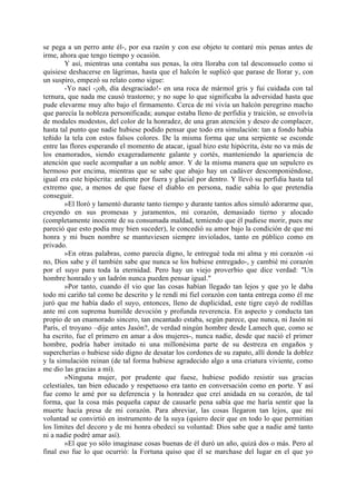 se pega a un perro ante él-, por esa razón y con ese objeto te contaré mis penas antes de
irme, ahora que tengo tiempo y ocasión.
        Y así, mientras una contaba sus penas, la otra lloraba con tal desconsuelo como si
quisiese deshacerse en lágrimas, hasta que el halcón le suplicó que parase de llorar y, con
un suspiro, empezó su relato como sigue:
        -Yo nací -¡oh, día desgraciado!- en una roca de mármol gris y fui cuidada con tal
ternura, que nada me causó trastorno; y no supe lo que significaba la adversidad hasta que
pude elevarme muy alto bajo el firmamento. Cerca de mí vivía un halcón peregrino macho
que parecía la nobleza personificada; aunque estaba lleno de perfidia y traición, se envolvía
de modales modestos, del color de la honradez, de una gran atención y deseo de complacer,
hasta tal punto que nadie hubiese podido pensar que todo era simulación: tan a fondo había
teñido la tela con estos falsos colores. De la misma forma que una serpiente se esconde
entre las flores esperando el momento de atacar, igual hizo este hipócrita, éste no va más de
los enamorados, siendo exageradamente galante y cortés, manteniendo la apariencia de
atención que suele acompañar a un noble amor. Y de la misma manera que un sepulcro es
hermoso por encima, mientras que se sabe que abajo hay un cadáver descomponiéndose,
igual era este hipócrita: ardiente por fuera y glacial por dentro. Y llevó su perfidia hasta tal
extremo que, a menos de que fuese el diablo en persona, nadie sabía lo que pretendía
conseguir.
        »El lloró y lamentó durante tanto tiempo y durante tantos años simuló adorarme que,
creyendo en sus promesas y juramentos, mi corazón, demasiado tierno y alocado
(completamente inocente de su consumada maldad, temiendo que él pudiese morir, pues me
pareció que esto podía muy bien suceder), le concedió su amor bajo la condición de que mi
honra y mi buen nombre se mantuviesen siempre inviolados, tanto en público como en
privado.
        »En otras palabras, como parecía digno, le entregué toda mi alma y mi corazón -si
no, Dios sabe y él también sabe que nunca se los hubiese entregado-, y cambié mi corazón
por el suyo para toda la eternidad. Pero hay un viejo proverbio que dice verdad: "Un
hombre honrado y un ladrón nunca pueden pensar igual."
        »Por tanto, cuando él vio que las cosas habían llegado tan lejos y que yo le daba
todo mi cariño tal como he descrito y le rendí mi fiel corazón con tanta entrega como él me
juró que me había dado el suyo, entonces, lleno de duplicidad, este tigre cayó de rodillas
ante mí con suprema humilde devoción y profunda reverencia. En aspecto y conducta tan
propio de un enamorado sincero, tan encantado estaba, según parece, que nunca, ni Jasón ni
París, el troyano –dije antes Jasón?, de verdad ningún hombre desde Lamech que, como se
ha escrito, fue el primero en amar a dos mujeres-, nunca nadie, desde que nació el primer
hombre, podría haber imitado ni una millonésima parte de su destreza en engaños y
supercherías o hubiese sido digno de desatar los cordones de su zapato, allí donde la doblez
y la simulación reinan (de tal forma hubiese agradecido algo a una criatura viviente, como
me dio las gracias a mí).
        »Ninguna mujer, por prudente que fuese, hubiese podido resistir sus gracias
celestiales, tan bien educado y respetuoso era tanto en conversación como en porte. Y así
fue como le amé por su deferencia y la honradez que creí anidada en su corazón, de tal
forma, que la cosa más pequeña capaz de causarle pena sabía que me haría sentir que la
muerte hacía presa de mi corazón. Para abreviar, las cosas llegaron tan lejos, que mi
voluntad se convirtió en instrumento de la suya (quiero decir que en todo lo que permitían
los límites del decoro y de mi honra obedecí su voluntad: Dios sabe que a nadie amé tanto
ni a nadie podré amar así).
        »El que yo sólo imaginase cosas buenas de él duró un año, quizá dos o más. Pero al
final eso fue lo que ocurrió: la Fortuna quiso que él se marchase del lugar en el que yo
 
