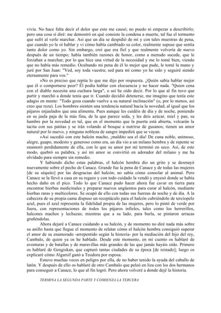 vivía. No hace falta decir el dolor que esto me causó; no puedo ni empezar a describirlo;
pero una cosa sí diré: me demostró en qué consiste la condena a muerte, tal fue el tormento
que sufrí al verle marchar. Así que un día se despidió de mí y con tales muestras de pena,
que cuando yo le oí hablar y vi cómo había cambiado su color, realmente supuse que sentía
tanto dolor como yo. Sin embargo, creí que era fiel y que realmente volvería de nuevo
después de un tiempo; había también razones de honor, como a menudo sucede, que le
forzaban a marchar; por lo que hice una virtud de la necesidad y me lo tomé bien, viendo
que no había más remedio. Ocultando mi pena de él lo mejor que pude, le tomé la mano y
juré por San Juan: "Ved, soy toda vuestra; sed para mí como yo he sido y seguiré siendo
eternamente para vos."
        »No es preciso que repita lo que me dijo por respuesta. ¿Quién sabía hablar mejor
que él o comportarse peor? Él podía hablar con elocuencia y no hacer nada. "Quien cena
con el diablo necesita una cuchara larga", o así he oído decir. Por lo que al fin tuvo que
partir y marchó a donde tenía que ir. Cuando decidió detenerse, me imagino que tenía este
adagio en mente: "Todo goza cuando vuelve a su natural inclinación" (o, por lo menos, así
creo que reza). Los hombres sienten una tendencia natural hacia la novedad, al igual que los
pájaros enjaulados que una alimenta. Pues aunque les cuidéis de día y de noche, poniendo
en su jaula paja de la más fina, de la que parece seda, y les deis azúcar, miel y pan, su
hambre por la novedad es tal, que en el momento que la puerta está abierta, volcarán la
tacita con sus patitas y se irán volando al bosque a nutrirse de gusanos; tienen un amor
natural por lo nuevo, y ninguna nobleza de sangre impedirá que se vayan.
        »Así sucedió con este halcón macho, ¡maldito sea el día! De cuna noble, animoso,
alegre, guapo, modesto y generoso como era, un día vio a un milano hembra y de repente se
enamoró perdidamente de ella, con lo que su amor por mí terminó en seco. Así, de este
modo, quebró su palabra, y así mi amor se convirtió en adorador del milano y me ha
olvidado para siempre sin remedio.
        Y habiendo dicho estas palabras, el halcón hembra dio un grito y se desmayó
nuevamente sobre el pecho de Canace. Grande fue la pena de Canace y de todas las mujeres
[de su séquito] por las desgracias del halcón; no sabía cómo consolar al animal. Pero
Canace se la llevó a casa en su regazo y con todo cuidado la vendó y enyesó donde se había
hecho daño en el pico. Todo lo que Canace pudo hacer ahora fue cavar en tierra para
encontrar hierbas medicinales y preparar nuevos ungüentos para curar al halcón, mediante
hierbas raras y multicolores. Se ocupó de ello con todas sus fuerzas de noche y de día. A la
cabecera de su propia cama dispuso un receptáculo para el halcón cubriéndolo de terciopelo
azul, pues el azul representa la fidelidad propia de las mujeres, pero lo pintó de verde por
fuera, con representaciones de todos los pájaros infieles, tales como los herrerillos,
halcones machos y lechuzas; mientras que a su lado, para burla, se pintaron urracas
gruñéndolas.
        Ahora dejaré a Canace cuidando a su halcón, y de momento no diré nada más sobre
su anillo hasta que llegue el momento de relatar cómo el halcón hembra consiguió superar
el amor de su enamorado -arrepentido según la historia- por la mediación del hijo del rey,
Cambalo, de quien ya os he hablado. Desde este momento, en mi cuento os hablaré de
aventuras y de batallas y de maravillas más grandes de las que jamás hayáis oído. Primero
os hablaré de Gengiskan, que capturó tantas ciudades de su época [de reinado]; luego os
explicaré cómo Algarsif ganó a Teodora por esposa.
        Estuvo muchas veces en peligro por ella, de no haber tenido la ayuda del caballo de
latón. Y después de ello os hablaré de otro Cambalo que peleó en liza con los dos hermanos
para conseguir a Canace, lo que al fin logró. Pero ahora volveré a donde dejé la historia.

       TERMINA LA SEGUNDA PARTE Y COMIENZA LA TERCERA
 