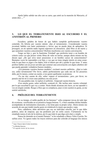 Apolo había subido tan alto con su carro, que entró en la mansión de Mercurio, el
astuto dios ....10




3.  LO QUE EL TERRATENIENTE DIJO AL ESCUDERO Y EL
ANFITRIÓN AL PRIMERO

        Escudero, palabra de honor de que habéis cumplido perfectamente vuestro
cometido. Os felicito por vuestro talento -dijo el terrateniente-. Considerando vuestra
juventud, habláis con tanto sentimiento y fervor, que no puedo dejar de aplaudiros. Si
proseguís, en mi opinión nadie logrará superaros en elocuencia. ¡Que Dios os dé suerte y
que aumenten vuestros conocimientos! Disfruto muchísimo con vuestra conversación.
        Tengo un hijo y ¡por la Santísima Trinidad! que preferiría tener a un hombre de
criterio como vos que poseer veinte libras de valor en tierras, aunque ahora mismo me las
diesen aquí. ¿De qué sirve tener posesiones si un hombre carece de conocimientos?
Bastantes veces he reprendido a mi hijo, y veo que no tiene ningún interés en estas cosas:
todo lo que hace es jugar a los dados, tirar el dinero por ahí y perder lo que tiene. Y antes
prefiere hablar con un joven servidor que sostener una conversación con algún caballero del
que pueda aprender verdaderos buenos modales...
        -¡Un pimiento vuestros buenos modales! -exclamó nuestro anfitrión-. ¿Qué es todo
eso, señor terrateniente? Por favor, sabéis perfectamente que cada uno de los presentes
debe, por lo menos, contar un cuento, si no quiere quebrantar su promesa.
        -Ya me doy cuenta de ello, señor -repuso el terrateniente-; pero, por favor, no
penséis mal de mí si cruzo unas palabras con este joven.
        -Ni una palabra más -le replicó el anfitrión-. Empezad vuestra historia.
        -Con mucho gusto, señor anfitrión -contestó él-. Me inclino ante vuestra voluntad,
por lo que escuchad lo que voy a contar. Hasta donde alcanzan mis luces, no me opondré a
vos en ningún sentido. Ruego a Dios que os complazca, pues si [mi cuento] os gusta, ya me
sentiré satisfecho.

4.          PRÓLOGO DEL TERRATENIENTE

        En su tiempo, el noble pueblo de los bretones 11 solía componer trovas de todo tipo
de aventuras, versificadas en su primitiva lengua bretona. Y, o bien cantaban dichas baladas
acompañadas de instrumentos musicales, o las leían para su propio solaz. Ahora mismo me
acuerdo de una que tendré mucho gusto en relatársela lo mejor que pueda y sepa.
        Pero, caballeros, debo advertiros que soy un individuo sencillo, por lo que debo
pediros, antes de empezar, que me perdonéis por mi estilo casero. Ciertamente no he
estudiado nunca el arte de la retórica, por lo que todo lo que diga será claro y simple.
        Nunca he dormido en el monte Parnaso12 ni he estudiado a Marco Tulio Cicerón. No
sufráis error. Yo ignoro todos los trucos retóricos para dar colorido al lenguaje (los únicos

10
     Aquí, Chaucer dejó el relato inconcluso.
11
     La Bretaña francesa.
12
     El sagrado monte de las musas.
 