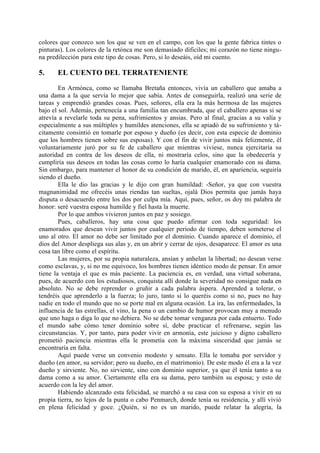 colores que conozco son los que se ven en el campo, con los que la gente fabrica tintes o
pinturas). Los colores de la retónca me son demasiado dificiles; mi corazón no tiene ningu-
na predilección para este tipo de cosas. Pero, si lo deseáis, oíd mi cuento.

5.     EL CUENTO DEL TERRATENIENTE

        En Armónca, como se llamaba Bretaña entonces, vivía un caballero que amaba a
una dama a la que servía lo mejor que sabía. Antes de conseguirla, realizó una serie de
tareas y emprendió grandes cosas. Pues, señores, ella era la más hermosa de las mujeres
bajo el sol. Además, pertenecía a una familia tan encumbrada, que el caballero apenas si se
atrevía a revelarle toda su pena, sufrimientos y ansias. Pero al final, gracias a su valía y
especialmente a sus múltiples y humildes atenciones, ella se apiadó de su sufrimiento y tá-
citamente consintió en tomarle por esposo y dueño (es decir, con esta especie de dominio
que los hombres tienen sobre sus esposas). Y con el fin de vivir juntos más felizmente, él
voluntariamente juró por su fe de caballero que mientras viviese, nunca ejercitaría su
autoridad en contra de los deseos de ella, ni mostraría celos, sino que la obedecería y
cumpliría sus deseos en todas las cosas como lo haría cualquier enamorado con su dama.
Sin embargo, para mantener el honor de su condición de marido, él, en apariencia, seguiría
siendo el dueño.
        Ella le dio las gracias y le dijo con gran humildad: -Señor, ya que con vuestra
magnanimidad me ofrecéis unas riendas tan sueltas, ojalá Dios permita que jamás haya
disputa o desacuerdo entre los dos por culpa mía. Aquí, pues, señor, os doy mi palabra de
honor: seré vuestra esposa humilde y fiel hasta la muerte.
        Por lo que ambos vivieron juntos en paz y sosiego.
        Pues, caballeros, hay una cosa que puedo afirmar con toda seguridad: los
enamorados que desean vivir juntos por cualquier periodo de tiempo, deben someterse el
uno al otro. El amor no debe ser limitado por el dominio. Cuando aparece el dominio, el
dios del Amor despliega sus alas y, en un abrir y cerrar de ojos, desaparece. El amor es una
cosa tan libre como el espíritu.
        Las mujeres, por su propia naturaleza, ansían y anhelan la libertad; no desean verse
como esclavas, y, si no me equivoco, los hombres tienen idéntico modo de pensar. En amor
tiene la ventaja el que es más paciente. La paciencia es, en verdad, una virtud soberana,
pues, de acuerdo con los estudiosos, conquista allí donde la severidad no consigue nada en
absoluto. No se debe reprender o gruñir a cada palabra áspera. Aprended a tolerar, o
tendréis que aprenderlo a la fuerza; lo juro, tanto si lo queréis como si no, pues no hay
nadie en todo el mundo que no se porte mal en alguna ocasión. La ira, las enfermedades, la
influencia de las estrellas, el vino, la pena o un cambio de humor provocan muy a menudo
que uno haga o diga lo que no debiera. No se debe tomar venganza por cada entuerto. Todo
el mundo sabe cómo tener dominio sobre sí, debe practicar el refrenarse, según las
circunstancias. Y, por tanto, para poder vivir en armonía, este juicioso y digno caballero
prometió paciencia mientras ella le prometía con la máxima sinceridad que jamás se
encontraría en falta.
        Aquí puede verse un convenio modesto y sensato. Ella le tomaba por servidor y
dueño (en amor, su servidor; pero su dueño, en el matrimonio). De este modo él era a la vez
dueño y sirviente. No, no sirviente, sino con dominio superior, ya que él tenía tanto a su
dama como a su amor. Ciertamente ella era su dama, pero también su esposa; y esto de
acuerdo con la ley del amor.
        Habiendo alcanzado esta felicidad, se marchó a su casa con su esposa a vivir en su
propia tierra, no lejos de la punta o cabo Penmarch, donde tenía su residencia, y allí vivió
en plena felicidad y goce. ¿Quién, si no es un marido, puede relatar la alegría, la
 