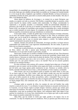 tranquilidad y la comodidad que comparten un marido y su mujer? Este estado feliz duró más
de un año, hasta que este caballero del que hablo (su nombre era Arveragus de Caerrud) decidió
ir a vivir un par de años a Inglaterra -que también se llamaba Bretaña- en busca de honores y
nombradía en hechos de armas, pues todo su corazón estaba puesto en tales hazañas. Allí, dice el
libro, vivió durante dos años.
         Ahora dejaré de hablaros de Arveragus y os contaré de su mujer Dorígena, que
amaba a su esposo con todo su corazón. Ella lloraba y suspiraba durante su ausencia, como
suelen hacerlo las damas nobles cuando están enamoradas. Se afligía, considerando la
separación, y se quejaba, ayunaba y se lamentaba; estaba tan atormentada anhelando su
presencia, que nada de lo que hay en el mundo le importaba en lo más mínimo. Viendo su
humor triste, sus amigas la consolaban como podían; la exhortaban día y noche diciéndole
que se estaba matando sin razón alguna. Se ocupaban en darle todo el consuelo que podían
darle en aquellas circunstancias para que abandonase su melancolía.
         Como todos sabéis, si tratáis de grabar algo en una roca durante el tiempo suficiente,
en el curso del tiempo logrará imprimirse una imagen en ella. Ellas la consolaron tanto
tiempo, que, con la ayuda de la esperanza y del sentido común, quedó marcada en ella la
señal del consuelo, por lo que su enorme pena empezó a remitir. No hubiese podido
soportar eternamente una pena tan violenta.
         Además, durante este periodo de infelicidad, Arveragus enviaba a su hogar misivas
explicándole que estaba bien y que regresaría inmediatamente. De otro modo, su pena hu-
biera roto su corazón en pedazos.
         Viendo que su pena disminuía, sus amigas se arrodillaron y le rogaron que, por amor
de Dios, saliese con ellas a pasear para distraerse de sus pensamientos lúgubres.
Finalmente, al ver que todo era para su provecho, accedió.
         Ahora bien, resulta que su castillo se hallaba al borde mismo del mar. Para distraerse
solía caminar frecuentemente con sus amigas por encima del acantilado, desde donde veía
muchos barcos y barcazas en rumbo hacia su punto de destino. Pero esto llegó a convertirse
en parte de su aflicción, pues una y otra vez se decía: «¡Ay de mí! ¿No hay barco, de los
muchos que veo, que quiera traerme a casa a mi marido? Pues así mi corazón quedaría
curado de sus amargas heridas.»
         En otras ocasiones solía sentarse allí a pensar, mirando hacia abajo por el borde del
precipicio; pero en cuanto veía las terribles rocas negras del fondo, su corazón era sacudido
por tal terror, que luego apenas podía mantenerse en pie. Entonces se sentaba sobre la
hierba, mirando tristemente hacia el mar y, entre profundos y tristes suspiros, exclamaba:
         -Dios Eterno, que con tu providencia guías el mundo con mano firme; se dice que
Tú no haces nada en vano. Pero, Señor, ¿por qué habéis creado una cosa tan irracional
como estas endiabladas, horribles rocas negras que más parecen la obra de un espantoso
caos que la bella creación de un Dios tan perfecto, sabio e inmutable? Pues no hay ser
humano, bestia o pájaro que se beneficie de ellas en ninguna parte del mundo. Que yo sepa,
no hacen ningún bien, sino solamente mal. ¿No ves, Dios mío, que la Humanidad perece
con ellas?
         »Aunque nadie se acuerde de ellos, los cuerpos de cien mil hombre han caído
muertos a causa de las rocas. Y, no obstante, la especie humana es una parte tan hermosa de
tu Creación, a la que hiciste según tu propia imagen. Entonces, parecía que sentías gran
amor hacia los humanos. Por tanto, écómo puede ser que hayas inventado tales medios para
aniquilarles, cosas que no producen bien alguno, sino solamente daño? Que digan lo que
quieran los estudiosos, lo sé muy bien; demostrarán con su lógica que todo es para nuestro
bien, aunque no pueda comprender las razones.
         »Que Dios, que ha creado el viento que sopla, guarde a mi esposo. Esa es mi
conclusión. Yo dejo las disputas para los estudiosos. Pero yo quisiera que Dios hiciese que
 