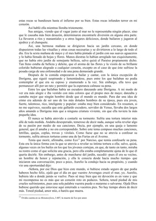 estas rocas se hundiesen hasta el infierno por su bien. Estas rocas infunden terror en mi
corazón.
         Así habló ella mientras lloraba tristemente.
         Sus amigas, viendo que el vagar junto al mar no le representaba ningún placer, sino
que le causaba más bien desazón, determinaron encontrarle diversión en alguna otra parte.
La llevaron a ríos y manantiales y a otros lugares deliciosos, donde bailaron y jugaron al
ajedrez y al chanquete.
         Así, una hermosa mañana se dirigieron hacia un jardín cercano, en donde
dispusieron todas las vituallas y otras cosas necesarias y se divirtieron a lo largo de todo el
día. Era la sexta mañana de mayo y el mes había pintado el jardín con sus suaves aguaceros
y lo había llenado de hojas y flores. Manos diestras lo habían arreglado tan exquisitamente,
que no había otro jardín de semejante belleza, salvo quizá el Paraíso propiamente dicho.
Tan lleno estaba de belleza y deleite, que el aroma de las flores y la visión de su brillante
colorido hubieran alegrado a cualquier corazón, excepto en el caso de que éste sufriese la
pesada carga de una enfennedad o de una pena demasiado grande.
         Después de la comida empezaron a bailar y cantar, con la única excepción de
Dorígena, que siguió suspirando y lamentándose, pues entre los que bailaban no podía
contemplar al que era su esposo y enamorado a la vez. Sin embargo, ella tuvo que
permanecer allí por un rato y permitir que la esperanza calmase su pena.
         Entre los que bailaban había un escudero danzando ante Dorígena. A mi modo de
ver era más alegre e iba vestido con más colores que el propio mes de mayo; danzaba y
cantaba mejor que ningún hombre desde que el mundo es mundo. Para dar una idea de
cómo era además de ser uno de los más dotados hombres de su época, pues era joven,
fuerte, talentoso, rico, inteligente y popular: estaba muy bien considerado. En resumen, si
no me equivoco, sucedía que este gallardo escudero, servidor de Venus, llevaba dos largos
años amando a Dorígena más que a ninguna criatura viviente, sin que ella tuviera la más
pequeña idea.
         Él nunca se había atrevido a contarle su tormento. Sufría una tortura interior más
allá de toda medida. Andaba desesperado, temeroso de decir nada, aunque solía revelar algo
de su pasión por medio de sus canciones. Decía, por ejemplo, en una queja o lamento
general, que él amaba y no era correspondido. Sobre este tema compuso muchas canciones,
letrillas, quejas, coplas, trovas y virolais. Como fuese que no se atrevía a confesar su
tormento, sufría atroces torturas como una de las Furias en el Averno.
         Tenía que morir, afirmaba, como Eco13 por Narciso, que temía confesarle su pena.
Esta era la única forma con la que se atrevía a revelar su íntima tortura a ella; salvo, quizá,
algunas veces en los bailes en los que los jóvenes cortejan, en que, de tanto en tanto, miraba
su rostro como el que solicita una gracia, pero ella estaba completamente ajena de lo que él
quería decirle. Sin embargo, antes de marcharse del jardín, sucedió -pues él era su vecino,
un hombre de honor y reputación, y ella le conocía desde hacía mucho tiempo- que
iniciaron una conversación; poco a poco, Aurelio la condujo hacia su propósito, y cuando
vio una oportunidad dijo:
         -Señora, por ese Dios que hizo este mundo, si hubiese estado seguro de que podía
haberos hecho feliz, ojalá que el día en que vuestro Arveragus cruzó el mar, yo, Aurelio,
hubiera ido a donde jamás se vuelve. Pues sé muy bien que mi devoción es en vano y que
mi recompensa no es más que un corazón roto en pedazos. Señora, tened piedad de mis
crueles sufrimientos, pues una sola palabra vuestra puede o matarme o salvarme. Ojalá Dios
hubiese querido que estuviese aquí enterrado a vuestros pies. No hay tiempo ahora de decir
más. Tened piedad, amor mío, o haréis que muera.
13
     Ovidio cuenta en su Metamorfosis, 3.407, la muerte de Eco por amor.
 