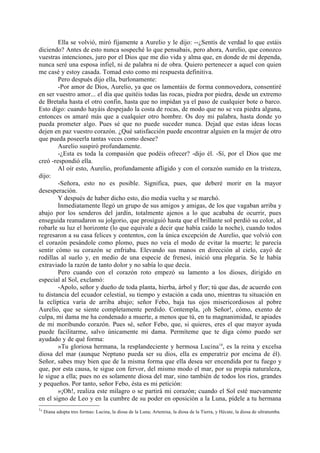 Ella se volvió, miró fijamente a Aurelio y le dijo: --¿Sentís de verdad lo que estáis
diciendo? Antes de esto nunca sospeché lo que pensabais, pero ahora, Aurelio, que conozco
vuestras intenciones, juro por el Dios que me dio vida y alma que, en donde de mí dependa,
nunca seré una esposa infiel, ni de palabra ni de obra. Quiero pertenecer a aquel con quien
me casé y estoy casada. Tomad esto como mi respuesta definitiva.
        Pero después dijo ella, burlonamente:
        -Por amor de Dios, Aurelio, ya que os lamentáis de forma conmovedora, consentiré
en ser vuestro amor... el día que quitéis todas las rocas, piedra por piedra, desde un extremo
de Bretaña hasta el otro confin, hasta que no impidan ya el paso de cualquier bote o barco.
Esto digo: cuando hayáis despejado la costa de rocas, de modo que no se vea piedra alguna,
entonces os amaré más que a cualquier otro hombre. Os doy mi palabra, hasta donde yo
pueda prometer algo. Pues sé que no puede suceder nunca. Dejad que estas ideas locas
dejen en paz vuestro corazón. ¿Qué satisfacción puede encontrar alguien en la mujer de otro
que pueda poseerla tantas veces como desee?
        Aurelio suspiró profundamente.
        -¿Esta es toda la compasión que podéis ofrecer? -dijo él. -Sí, por el Dios que me
creó -respondió ella.
        Al oír esto, Aurelio, profundamente afligido y con el corazón sumido en la tristeza,
dijo:
        -Señora, esto no es posible. Significa, pues, que deberé morir en la mayor
desesperación.
        Y después de haber dicho esto, dio media vuelta y se marchó.
        Inmediatamente llegó un grupo de sus amigos y amigas, de los que vagaban arriba y
abajo por los senderos del jardín, totalmente ajenos a lo que acababa de ocurrir, pues
enseguida reanudaron su jolgorio, que prosiguió hasta que el brillante sol perdió su color, al
robarle su luz el horizonte (lo que equivale a decir que había caído la noche), cuando todos
regresaron a su casa felices y contentos, con la única excepción de Aurelio, que volvió con
el corazón pesándole como plomo, pues no veía el modo de evitar la muerte; le parecía
sentir cómo su corazón se enfriaba. Elevando sus manos en dirección al cielo, cayó de
rodillas al suelo y, en medio de una especie de frenesí, inició una plegaria. Se le había
extraviado la razón de tanto dolor y no sabía lo que decía.
        Pero cuando con el corazón roto empezó su lamento a los dioses, dirigido en
especial al Sol, exclamó:
        -Apolo, señor y dueño de toda planta, hierba, árbol y flor; tú que das, de acuerdo con
tu distancia del ecuador celestial, su tiempo y estación a cada uno, mientras tu situación en
la eclíptica varía de arriba abajo; señor Febo, baja tus ojos misericordiosos al pobre
Aurelio, que se siente completamente perdido. Contempla, ¡oh Señor!, cómo, exento de
culpa, mi dama me ha condenado a muerte, a menos que tú, en tu magnanimidad, te apiades
de mi moribundo corazón. Pues sé, señor Febo, que, si quieres, eres el que mayor ayuda
puede facilitarme, salvo únicamente mi dama. Permíteme que te diga cómo puedo ser
ayudado y de qué forma:
        »Tu gloriosa hermana, la resplandeciente y hermosa Lucina14, es la reina y excelsa
diosa del mar (aunque Neptuno pueda ser su dios, ella es emperatriz por encima de él).
Señor, sabes muy bien que de la misma forma que ella desea ser encendida por tu fuego y
que, por esta causa, te sigue con fervor, del mismo modo el mar, por su propia naturaleza,
le sigue a ella; pues no es solamente diosa del mar, sino también de todos los ríos, grandes
y pequeños. Por tanto, señor Febo, ésta es mi petición:
        »¡Oh!, realiza este milagro o se partirá mi corazón; cuando el Sol esté nuevamente
en el signo de Leo y en la cumbre de su poder en oposición a la Luna, pídele a tu hermana
14
     Diana adopta tres formas: Lucina, la diosa de la Luna; Artemisa, la diosa de la Tierra, y Hécate, la diosa de ultratumba.
 
