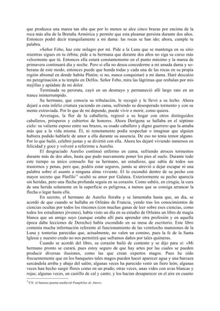 que produzca una marea tan alta que por lo menos se alce cinco brazas por encima de la
roca más alta de la Bretaña Armórica y permite que esta pleamar persista durante dos años.
Entonces podré decir tranquilamente a mi dama: las rocas se han ido; ahora, cumple tu
palabra.
        »Señor Febo, haz este milagro por mí. Pide a la Luna que se mantenga en su sitio
mientras sigues en tu órbita; pide a tu hermana que durante dos años no siga su curso más
velozmente que tú. Entonces ella estará constantemente en el punto máximo y la marea de
primavera continuará día y noche. Pero si ella no desea concederme a mi amada dama y so-
berana de este modo, entonces puede que hunda todas y cada una de las rocas en su propia
región abismal en donde habita Plutón; si no, nunca conquistaré a mi dama. Haré descalzo
mi peregrinación a tu templo en Delfos. Señor Febo, mira las lágrimas que resbalan por mis
mejillas y apiádate de mi dolor.
        Terminada su perorata, cayó en un desmayo y permaneció allí largo rato en un
trance ininterrumpido.
        Su hermano, que conocía su tribulación, le recogió y le llevó a su lecho. Ahora
dejaré a esta infeliz criatura yaciendo en cama, sufriendo su desesperado tormento y con su
mente extraviada. Por lo que de mí depende, puede vivir o morir, como quiera.
        Arveragus, la flor de la caballería, regresó a su hogar con otros distinguidos
caballeros, prósperos y cubiertos de honores. Ahora Dorígena se hallaba en el séptimo
cielo: su valiente esposo entre sus brazos, su osado caballero y digno guerrero que la amaba
más que a la vida misma. Él, ni remotamente podía sospechar o imaginar que alguien
hubiera podido hablarle de amor a ella durante su ausencia. De eso no tenía temor alguno.
Por lo que bailó, celebró justas y se divirtió con ella. Ahora les dejaré viviendo inmersos en
felicidad y goce y volveré a referirme a Aurelio.
        El desgraciado Aurelio continuó enfermo en cama, sufriendo atroces tormentos
durante más de dos años, hasta que pudo nuevamente poner los pies al suelo. Durante todo
este tiempo su único consuelo fue su hermano, un estudioso, que sabía de todos sus
trastornos y penas, pero que, podéis estar seguros, jamás se atrevió a dejar escapar ni una
palabra sobre el asunto a ninguna alma viviente. El lo escondió dentro de su pecho con
mayor secreto que Pánfilo15 ocultó su amor por Galatea. Exteriormente su pecho aparecía
sin heridas, pero una flecha profunda seguía en su corazón. Como sabéis, en cirugía, la cura
de una herida solamente en la superficie es peligrosa, a menos que se consiga arrancar la
flecha o legar hasta ella.
        En secreto, el hermano de Aurelio lloraba y se lamentaba hasta que, un día, se
acordó de que cuando se hallaba en Orleáns de Francia, yendo tras los conocimientos de
ciencias ocultas por todos los rincones (con muchas ganas de leer sobre eses ciencias, como
todos los estudiantes jóvenes), había visto un día en su estudio de Orleáns un libro de magia
blanca que un amigo suyo (aunque estaba allí para aprender otra profesión y en aquella
época daba lecciones de Derecho) había escondido en su mesa de escritorio. Este libro
contenía mucha información referente al funcionamiento de las veintiocho mansiones de la
Luna y tonterías parecidas que, actualmente, no valen un comino, pues la fe de la Santa
Iglesia y nuestro credo no nos permitirá que suframos daños por tales quimeras.
        Cuando se acordó del libro, su corazón bailó de contento y se dijo para sí: «Mi
hermano pronto se curará, pues estoy seguro de que hay artes por las cuales se pueden
producir diversas ilusiones, como las que crean expertos magos. Pues he oído
frecuentemente que en los banquetes tales magos pueden hacer aparecer agua y una barcaza
surcándola arriba y abajo del salón; algunas veces ha parecido venir un fiero león; algunas
veces han hecho surgir flores como en un prado; otras veces, unas vides con uvas blancas y
rojas; algunas veces, un castillo de cal y canto; y los hacían desaparecer en el aire en cuanto
15
     Cfr. el famoso poema medieval Pamphilus de Amore.
 