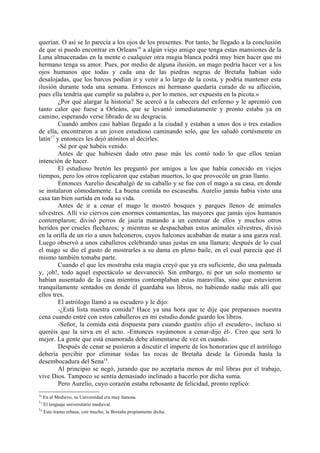 querían. O así se lo parecía a los ojos de los presentes. Por tanto, he llegado a la conclusión
de que si puedo encontrar en Orleans16 a algún viejo amigo que tenga estas mansiones de la
Luna almacenadas en la mente o cualquier otra magia blanca podrá muy bien hacer que mi
hermano tenga su amor. Pues, por medio de alguna ilusión, un mago podría hacer ver a los
ojos humanos que todas y cada una de las piedras negras de Bretaña habían sido
desalojadas, que los barcos podían ir y venir a lo largo de la costa, y podría mantener esta
ilusión durante toda una semana. Entonces mi hermano quedaría curado de su aflicción,
pues ella tendría que cumplir su palabra o, por lo menos, ser expuesta en la picota.»
         ¿Por qué alargar la historia? Se acercó a la cabecera del enfermo y le apremió con
tanto calor que fuese a Orleáns, que se levantó inmediatamente y pronto estaba ya en
camino, esperando verse librado de su desgracia.
         Cuando ambos casi habían llegado a la ciudad y estaban a unos dos o tres estadios
de ella, encontraron a un joven estudioso caminando solo, que les saludó cortésmente en
latín17 y entonces les dejó atónitos al decirles:
         -Sé por qué habéis venido.
         Antes de que hubiesen dado otro paso más les contó todo lo que ellos tenían
intención de hacer.
         El estudioso bretón les preguntó por amigos a los que había conocido en viejos
tiempos, pero los otros replicaron que estaban muertos, lo que provocóle un gran llanto.
         Entonces Aurelio descabalgó de su caballo y se fue con el mago a su casa, en donde
se instalaron cómodamente. La buena comida no escaseaba. Aurelio jamás había visto una
casa tan bien surtida en toda su vida.
         Antes de ir a cenar el mago le mostró bosques y parques llenos de animales
silvestres. Allí vio ciervos con enormes comamentas, las mayores que jamás ojos humanos
contemplaron; divisó perros de jauría matando a un centenar de ellos y muchos otros
heridos por crueles flechazos; y mientras se despachaban estos animales silvestres, divisó
en la orilla de un río a unos halconeros, cuyos halcones acababan de matar a una garza real.
Luego observó a unos caballeros celebrando unas justas en una llanura; después de lo cual
el mago se dio el gusto de mostrarles a su dama en pleno baile, en el cual parecía que él
mismo también tomaba parte.
         Cuando el que les mostraba esta magia creyó que ya era suficiente, dio una palmada
y, ¡oh!, todo aquel espectáculo se desvaneció. Sin embargo, ni por un solo momento se
habían ausentado de la casa mientras contemplaban estas maravillas, sino que estuvieron
tranquilamente sentados en donde él guardaba sus libros, no habiendo nadie más allí que
ellos tres.
         El astrólogo llamó a su escudero y le dijo:
         -¿Está lista nuestra comida? Hace ya una hora que te dije que preparases nuestra
cena cuando entré con estos caballeros en mi estudio donde guardo los libros.
         -Señor, la comida está dispuesta para cuando gustéis elijo el escudero-, incluso si
queréis que la sirva en el acto. -Entonces vayámonos a cenar-dijo él-. Creo que será lo
mejor. La gente que está enamorada debe alimentarse de vez en cuando.
         Después de cenar se pusieron a discutir el importe de los honorarios que el astrólogo
debería percibir por eliminar todas las rocas de Bretaña desde la Gironda hasta la
desembocadura del Sena18.
         Al principio se negó, jurando que no aceptaría menos de mil libras por el trabajo,
vive Dios. Tampoco se sentía demasiado inclinado a hacerlo por dicha suma.
         Pero Aurelio, cuyo corazón estaba rebosante de felicidad, pronto replicó:
16
     En el Medievo, su Universidad era muy famosa.
17
     El lenguaje universitario medieval.
18
     Este tramo rebasa, con mucho, la Bretaña propiamente dicha.
 