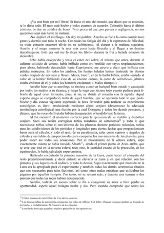 -¡Ya está bien por mil libras! Si fuese el amo del mundo, que dicen que es redondo,
te lo daría todo. El trato está hecho y todos estamos de acuerdo. Cobraréis hasta el último
céntimo; os doy mi palabra de honor. Pero procurad que, por pereza o negligencia, no nos
quedemos aquí más tarde de mañana.
        -No -replicó el astrólogo-. Os doy mi palabra. Aurelio se fue a la cama cuando tuvo
ganas y durmió casi toda la noche. Con todas las fatigas del día y la esperanza de felicidad,
su triste corazón encontró alivio en su sufrimiento. Al clarear a la mañana siguiente,
Aurelio y el mago tomaron la ruta más corta hacia Bretaña y al llegar a su destino
descabalgaron. Esto era -así me lo dicen los libros- durante la fría y helada estación de
diciembre.
        Febo había envejecido y tenía el color del cobre, el mismo que antes, durante el
caliente solsticio de verano, había brillado como oro bruñido con rayos resplandecientes;
pero ahora, habiendo descendido hasta Capricornio, me atrevo a decir que brillaba con
palidez mortecina. En todos los jardines, las fuertes heladas habían destruido las plantas
verdes después de neviscar y llover. Ahora, Jano19, el de la barba bífida, estaba sentado al
calor de la lumbre bebiendo vino de su enorme cuerno; la carne de colmillosos jabalíes
estaba enfrente de él, y todos los hombres exclaman: «¡Malos tiempos!»
        Aurelio hizo que su astrólogo se sintiese como un huésped bien tratado y agasajado
por todos los medios a su alcance, y luego le rogó que hiciese todo cuanto pudiese para li-
brarle de aquel cruel tormento, pues, si no, se abriría el corazón con la espada. Aquel
experto mago se compadeció tanto de aquel hombre, que se apresuró todo lo que pudo.
Noche y día estuvo vigilante esperando la hora favorable para realizar su experimento
astrológico, es decir, produciendo mediante algún conjuro (desconozco la adecuada
terminología astrológica) una ilusión por la cual Dorígena y todos los demás pensasen, y
dijesen, que las rocas de Bretaña habían desaparecido o hundido bajo la tierra.
        Al fin encontró el momento correcto para la ejecución de su maldito y diabólico
conjuro. Sacó sus recién corregidas tablas toledanas de astronomía 20 y todo lo que
necesitaba: tablas sobre el movimiento de los planetas durante periodos redondos, tablas
para las subdivisiones de los periodos y longitudes para ciertas fechas que proporcionasen
bases para el cálculo; y todo el resto de su parafemalia, tales como centros y ángulos de
cálculo y sus tablas de proporcionales para computar los movimientos de los planetas, para
poder hacer así todas sus ecuaciones. Por el movimiento de la octava esfera, supo
exactamente cuánto se había movido Alnath21, desde el primer punto de Aries arriba, que
se cree que está en la novena esfera; todo esto, la cantidad exacta de la precesión, de los
equinoccios, lo había calculado expertamente.
        Habiendo encontrado la primera mansión de la Luna, pudo hacer el cómputo del
resto proporcionalmente y decir cuándo se elevaría la Luna y en qué relación con los
planetas y sus lugares en el zodiaco, y todo lo demás. Supo exactamente qué mansión de la
Luna era la apropiada para el experimento y también todas las demás ceremonias rituales
que son necesarias para tales ilusiones, así como otras malas prácticas que utilizaban los
paganos por aquellos tiempos. Por tanto, no se retrasó más, y durante una semana o dos
pareció que todas las rocas habían desaparecido.
        Aurelio, todavía en ascuas sobre si iba a conquistar su amor o bien perder su
oportunidad, esperó aquel milagro noche y día. Pero cuando comprobó que todos los


19
     El dios romano de cara bífida; de él se deriva «enero».
20
   Las famosas tablas de astronomía compuestas por orden de Alfonso X el Sabio. Chaucer compuso también su Tratado de
Astrolabio y probablemente, El Ecuatorio de los planetas.
21
   Estrella de Aries que ayudaba a medir la precesión de los equinoccios.
 