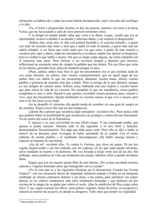 obstáculos se habían ido y todas las rocas habían desaparecido, cayó a los pies del astrólogo
y le dijo:
        -Yo, el triste y desgraciado Aurelio, te doy las gracias, maestro, así como a la diosa
Venus, que me ha ayudado a salir de estos penosos tormentos míos.
        Y se dirigió al templo donde sabía que vería a su dama. Luego, viendo que era su
oportunidad, avanzó a saludar a su amada y soberana dama, y así empezó el desgraciado:
        -Señora mía, reina mía -le dijo con actitud humilde y el corazón trémulo-, a quien
con todo mi corazón más temo y amo que a nadie en todo el mundo, a quien más mal me
sabría ofender; si no fuese que sufro tanto por vos que estoy a punto de caer muerto a
vuestros pies aquí y ahora, nada me introduciría a revelaros cuánto me oprime la desgracia;
pero la verdad es que hablo o muero. Sin que yo tenga culpa alguna, me estáis matando con
el tormento más atroz. Pero incluso si no tuvieseis piedad y dejaseis que muriese,
reflexionad un momento antes de romper la palabra que me disteis. Por ese Dios que reina
en las alturas, pensadlo bien, antes de matarme porque os amo.
        »Pues, señora, sabéis muy bien lo que me prometisteis (no es que reclame nada de
vos como derecho, mi señora, sino vuestro consentimiento), que en aquel lugar de ese
jardín, bien vos sabéis lo que me prometisteis; dándome vuestra mano, disteis vuestra
palabra y promesa de amarme más que a nadie. Dios es testigo de lo que dijisteis, aunque
yo sea indigno de vuestro amor. Señora, estoy hablando más por respeto a vuestro honor
que para salvar la vida de mi corazón. He cumplido lo que me mandasteis, como podréis
comprobar si vais a verlo. Haced lo que queráis; recordad vuestra promesa; pues, muerto o
vivo, aquí me encontraréis. Queda totalmente en vuestras manos el que viva o muera, pero
esto sí sé: las rocas ya no están.
        Así se despidió él, mientras ella quedó muda de asombro sin una gota de sangre en
las mejillas. Nunca creyó ella caer en una trampa así.
        -¡Quién iba a pensar que sucediese algo semejante! -exclamó ella-. Pues nunca soñé
que pudiera haber la posibilidad de que aconteciera un prodigio o maravilla tan fenomenal.
Va en contra del curso de la Naturaleza.
        Y regresó a su casa convertida en una infeliz mujer. Y tan esanimada estaba, que
apenas si podía caminar. Durante todo el día siguiente y el otro lloró y lamentó,
desmayándose frecuentemente. Era algo que daba pena verlo. Pero ella no dijo a nadie el
motivo de su desazón, pues Averagus se había ausentado de la ciudad. Con el rostro
cubierto de mortal palidez y el semblante descompuesto, ella habló consigo misma y
expresó su lamento de esta forma:
        -¡Ay de mí! -exclamó ella-. Es contra ti, Fortuna, que elevo mi queja. Tú me has
cogido desprevenida y me has rodeado con tus cadenas, de las que nada puede salvarme,
salvo mediante la muerte o la deshonra. Me veo forzada a elegir entre una de las dos. Sin
embargo, antes perdería mi vida que deshonrar mi cuerpo, saberme infiel o perder mi buena
fama.
        Seguro que con mi muerte quedo libre de este dilema. ¿No se han suicidado muchas
esposas y vírgenes honradas antes que transgredir con su cuerpo?
        »Ya lo creo que sí, y las siguientes historias así lo demuestran. Cuando los Treinta
Tiranos22, con sus corazones llenos de iniquidad, hubieron matado a Fidón en un banquete
celebrado en Atenas ordenaron detener a sus hijas, a las cuales, para satisfacer sus torpes
deseos, se les ordenó comparecer ante ellos totalmente desnudas y que bailasen así por
encima de la sangre de su padre que cubría el suelo. ¡Que la maldición de Dios caiga sobre
ellos! Y así, según cuentan los libros, estas pobres vírgenes, llenas de terror, se escaparon y
saltaron al interior de un pozo, en donde se ahogaron. Todo antes que perder su virginidad

22
     Destronados en 403 a.C.
 
