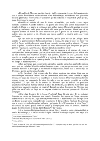 »El pueblo de Mecenas también buscó y halló a cincuenta vírgenes de Lacedemonia,
con el objeto de satisfacer su lascivia con ellas. Sin embargo, no hubo una sola que no se
matase, prefiriendo morir antes de consentir que les robasen su virginidad. ¿Por qué yo,
pues, debo temer la muerte?
        »Considerad también el caso del tirano Aristóclides, que amaba a una virgen
llamada Estímfalis. Cuando mataron a su padre una noche, ella corrió directamente al
templo de Diana y se agarró a su imagen con ambas manos. De aquella estatua no quiso
soltarse y, realmente, nadie pudo sacarla de allí hasta que la mataron. Ahora bien, si las
vírgenes sienten tal horror en verse mancilladas por el placer de un hombre perverso,
cuánto más, me parece a mí, debería una esposa preferir la muerte antes que verse
profanada.
        »¿Y qué decir de la esposa de Asdrúbal, que se quitó la vida en Cartago? Pues
cuando vio que los romanos habían conquistado la ciudad, ella cogió a todos sus hijos y se
echó al fuego, prefiriendo morir antes de que cualquier romano pudiese violarla. ¿Y no se
mató la pobre Lucrecia en Roma después de haber sido forzada por Tarquinto, ya que le
pareció vergonzoso seguir viviendo después de haber perdido su honra?
        »¿Y las siete vírgenes de Mileto23 que se mataron a sí mismas de pena y
desesperación, antes que tolerar que los galos las violaran? Supongo que podría relatar más
de mil historias más referentes al tema. Por ejemplo, después de que Abradates fuese
muerto, su amada esposa se acuchilló a sí misma y dejó que su sangre cayese en las
aberturas de las heridas de su esposo gritando: "Por lo menos ningún hombre va a mancillar
mi cuerpo si puedo impedirlo."
        »¿Por qué tengo que contar tantos ejemplos, cuando tantas han preferido matarse
antes que ser violadas? Considerando todas estas cosas, es mejor que me mate que verme
asaltada. Seré fiel a Arveragus, o me mataré de algún modo, como hizo la amada hija de
Democio, que no quería ser desflorada.
        »¡Oh, Escedaso! ¡Qué conmovedor leer cómo murieron tus pobres hijas, que se
suicidaron por una razón similar! Fue tan conmovedor, si no más, como cuando la virgen
tebana, por culpa de Nicanor 24, se suicidó por el mismo motivo. Otra virgen tebana hizo lo
mismo porque un macedonio la había forzado y con su muerte remedió su perdida
virginidad. ¿Y qué diré de la esposa de Nicerato, que se suicidó en parecidas
circunstancias? ¡Cuán fiel fue también el amor de Alcibíades, que prefirió morir antes que
permitir que su cuerpo quedase sin enterrar! ¡Pensad qué clase de esposo fue Alcestes, que
pidió ser sacrificado en lugar de su esposa, dando un hermoso ejemplo de fidelidad
conyugal!
        »¿Qué dice Homero de la buena Penélope? Toda Grecia sabe de su castidad.
También se cuenta de Laodamia que cuando Protesilao fue muerto en Troya, no quiso
sobrevivirle ni un solo día. Algo similar podría decir de la noble Porcia que no supo vivir
sin Bruto, a quien había entregado todo su corazón. Y de la perfecta fidelidad de Artemisa
que se venera por todos los países bárbaros, ¿qué puedo decir? En cuanto a ti, reina Tauta 25,
tu castidad de esposa puede servir de espejo y ejemplo para todas las esposas. También
puedo decir lo mismo de Biliea, de Rodaguna26 y de Valeria.
        Así se lamentó Dorígena durante un par de días, y mientras tanto estaba decidida a
morir. Sin embargo, a la tercera noche el digno caballero Arveragus regresó a su hogar y le
23
     Los gálatas la saquearon en 276 a.C.
24
     Oficial de Alejandro Magno en la campaña de Tebas (336 a.C.).
25
     Reina de Iliria.
26
   Bileia, la esposa de Dulio, que venció a los cartagineses en 260 a.C. Rodaguna, la hija de Darío, que mató a su ama por
intentar persuadirla de que se volviera a casar.
 