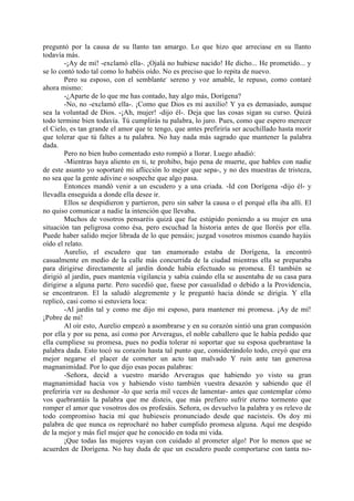 preguntó por la causa de su llanto tan amargo. Lo que hizo que arreciase en su llanto
todavía más.
        -¡Ay de mí! -exclamó ella-. ¡Ojalá no hubiese nacido! He dicho... He prometido... y
se lo contó todo tal como lo habéis oído. No es preciso que lo repita de nuevo.
        Pero su esposo, con el semblante- sereno y voz amable, le repuso, como contaré
ahora mismo:
        -¿Aparte de lo que me has contado, hay algo más, Dorígena?
        -No, no -exclamó ella-. ¡Como que Dios es mi auxilio! Y ya es demasiado, aunque
sea la voluntad de Dios. -¡Ah, mujer! -dijo él-. Deja que las cosas sigan su curso. Quizá
todo termine bien todavía. Tú cumplirás tu palabra, lo juro. Pues, como que espero merecer
el Cielo, es tan grande el amor que te tengo, que antes prefiriría ser acuchillado hasta morir
que tolerar que tú faltes a tu palabra. No hay nada más sagrado que mantener la palabra
dada.
        Pero no bien hubo comentado esto rompió a llorar. Luego añadió:
        -Mientras haya aliento en ti, te prohibo, bajo pena de muerte, que hables con nadie
de este asunto yo soportaré mi aflicción lo mejor que sepa-, y no des muestras de tristeza,
no sea que la gente adivine o sospeche que algo pasa.
        Entonces mandó venir a un escudero y a una criada. -Id con Dorígena -dijo él- y
llevadla enseguida a donde ella desee ir.
        Ellos se despidieron y partieron, pero sin saber la causa o el porqué ella iba allí. El
no quiso comunicar a nadie la intención que llevaba.
        Muchos de vosotros pensaréis quizá que fue estúpido poniendo a su mujer en una
situación tan peligrosa como ésa, pero escuchad la historia antes de que lloréis por ella.
Puede haber salido mejor librada de lo que pensáis; juzgad vosotros mismos cuando hayáis
oído el relato.
        Aurelio, el escudero que tan enamorado estaba de Dorígena, la encontró
casualmente en medio de la calle más concurrida de la ciudad mientras ella se preparaba
para dirigirse directamente al jardín donde había efectuado su promesa. Él también se
dirigió al jardín, pues mantenía vigilancia y sabía cuándo ella se ausentaba de su casa para
dirigirse a alguna parte. Pero sucedió que, fuese por casualidad o debido a la Providencia,
se encontraron. El la saludó alegremente y le preguntó hacia dónde se dirigía. Y ella
replicó, casi como si estuviera loca:
        -Al jardín tal y como me dijo mi esposo, para mantener mi promesa. ¡Ay de mí!
¡Pobre de mí!
        Al oír esto, Aurelio empezó a asombrarse y en su corazón sintió una gran compasión
por ella y por su pena, así como por Arveragus, el noble caballero que le había pedido que
ella cumpliese su promesa, pues no podía tolerar ni soportar que su esposa quebrantase la
palabra dada. Esto tocó su corazón hasta tal punto que, considerándolo todo, creyó que era
mejor negarse el placer de cometer un acto tan malvado Y ruin ante tan generosa
magnanimidad. Por lo que dijo esas pocas palabras:
        -Señora, decid a vuestro marido Arveragus que habiendo yo visto su gran
magnanimidad hacia vos y habiendo visto también vuestra desazón y sabiendo que él
preferiría ver su deshonor -lo que sería mil veces de lamentar- antes que contemplar cómo
vos quebrantáis la palabra que me disteis, que más prefiero sufrir eterno tormento que
romper el amor que vosotros dos os profesáis. Señora, os devuelvo la palabra y os relevo de
todo compromiso hacia mí que hubieseis pronunciado desde que nacisteis. Os doy mi
palabra de que nunca os reprocharé no haber cumplido promesa alguna. Aquí me despido
de la mejor y más fiel mujer que he conocido en toda mi vida.
        ¡Que todas las mujeres vayan con cuidado al prometer algo! Por lo menos que se
acuerden de Dorígena. No hay duda de que un escudero puede comportarse con tanta no-
 