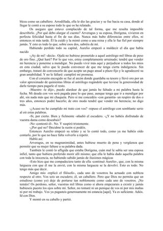 bleza como un caballero. Arrodillada, ella le dio las gracias y se fue hacia su casa, donde al
llegar le contó a su esposo todo lo que os he relatado.
         Os aseguro que estuvo complacido de tal forma, que me resulta imposible
describirlo. ¿Por qué debo alargar el cuento? Arveragus y su esposa, Dorígena, vivieron en
perfecta felicidad hasta el fin de sus días. Nunca más hubo diferencias entre ellos, ni
entonces ni más tarde. Él la cuidó y la mimó como a una reina y ella le fue fiel por siempre
jamás. Y esto es todo lo que, sobre esos dos, sabréis de mí.
         Habiendo perdido todo su capital, Aurelio empezó a maldecir el día que había
nacido
         -¡Ay de mí! -decía-. Ojalá no hubiese prometido a aquel astrólogo mil libras de peso
de oro fino. ¿Qué haré? Por lo que veo, estoy completamente arruinado; tendré que vender
mi herencia y ponerme a mendigar. No puedo vivir más aquí y perjudicar a todos los míos
en esta ciudad, salvo que le pueda convencer de que me tenga cierta indulgencia. Sin
embargo, trataré de convencerle de que acepte un pago anual a plazo fijo y le agradeceré su
gran amabilidad. Y no le fallaré: cumpliré mi promesa.
         Con el corazón encogido se fue al arcón donde guardaba su tesoro y llevó oro por un
valor aproximado de quinientas libras al astrólogo rogándole que tuviese la generosidad de
darle tiempo para pagarle el resto.
         -Maestro -le dijo-, puedo alardear de que jamás he faltado a mi palabra hasta la
fecha. Mi deuda con vos será pagada pase lo que pase, aunque tenga que ir a mendigar por
ahí, sin nada más que mi chaqueta. Pero si me concedéis -con garantía- un respiro de dos o
tres años, entonces podré hacerlo; de otro modo tendré que vender mi herencia; no digo
más.
         -¿Acaso no he cumplido mi trato con vos? -repuso el astrólogo con semblante serio
al oír estas palabras.
         -Si, por cierto. Bien y fielmente -añadió el escudero. -¿Y no habéis disfrutado de
vuestra dama como deseabais?
         -No -contestó él-. No. Y suspiró tristemente.
         -¿Por qué no? Decidme la razón si podéis.
         Entonces Aurelio empezó su relato y se lo contó todo, como ya me habéis oído
contarlo, por lo que no hace falta volverlo a repetir.
         Habló así:
         Arveragus, en su magnanimidad, antes hubiese muerto de pena y vergüenza que
permitir que su mujer faltase a su palabra dada.
         También le contó lo afligida que estaba Dorígena, cuán mal le sabía ser una esposa
infiel, tanto que hubiera preferido morir allí mismo; que ella le había dado aquella palabra
con toda la inocencia, no habiendo sabido jamás de ilusiones mágicas
         -Esto hizo que me compadeciera tanto de ella -continuó Aurelio-, que, con la misma
largueza con que él me la envió, con la misma largueza se la devolví. Esto es todo. No
tengo más que decir.
         Amigo mío -replicó el filósofo-, cada uno de vosotros ha actuado con nobleza
respecto al otro. Vos sois un escudero; él, un caballero. Pero que Dios no permita que un
estudioso (como yo) deje de portarse tan noblemente como cada uno de vosotros. ¡No
temáis! Os perdono, señor, vuestras mil libras como si ahora empezarais a existir y jamás
hubieseis puesto los ojos sobre mí. Señor, no tomaré ni un penique de vos ni por mis mañas
ni por mi trabajo. Vos ya pagasteis generosamente mi estancia [aquí]. Ya es suficiente. Adiós.
Id con Dios.
         Y montó en su caballo y partió.
 