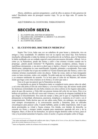 Ahora, caballeros, quisiera preguntaros: ¿cuál de ellos os parece el más generoso de
todos? Decídmelo antes de proseguir nuestro viaje. Yo ya no digo más. El cuento ha
terminado.

            AQUÍ TERMINA EL CUENTO DEL TERRATENIENTE



            SECCIÓN SEXTA
            1.   EL CUENTO DEL DOCTOR EN MEDICINA.
            2.   PALABRAS DEL ANFITRIÓN AL MÉDICO Y AL BULERO.
            3.   PRÓLOGO DEL BULERO.
            4.   EL CUENTO DEL BULERO.



1.          EL CUENTO DEL DOCTOR EN MEDICINA1

        Según Tito Livio, hubo una vez un caballero de gran honor y distinción, rico en
amigos y muy acaudalado. El caballero tuvo de su esposa una única hija. Esta hermosa
muchacha sobrepasaba a todas las demás en la perfección de su belleza, pues la Naturaleza
la había moldeado con un cuidado especial como para pavonearse diciendo: «Mirad. Así es
cómo yo, la Naturaleza, puede dar forma y color a una criatura viviente cuando me lo
propongo. ¿Quién puede imitarme? Ni Pigmalión, aunque esculpiese, pintase, forjase y
martillease eternamente, y me atrevo a decir que si Apeles y Zeuxis 2 se atreviesen a intentar
falsificarme, trabajarían en vano martilleando, forjando, pintando y esculpiendo. Pues nada
menos que el Creador fue el que me nombró su Vicario General para dar forma y color a las
criaturas terrenas exactamente como me plazca. Todas las cosas, tanto en luna menguante
como en luna creciente, están a mi cuidado. No pido nada por mi trabajo, pues mi Maestro
y yo estamos totalmente de acuerdo. Yo la hice para el culto de mi Maestro, del mismo
modo que hago a mis otras criaturas en la forma y el color que sean.»
        Esto es lo que me pareció que la Naturaleza me decía.
        La muchacha en quien la Naturaleza tanto se complació tenía catorce años de edad,
y así como ella pinta al lirio de color blanco y a la rosa la hace roja, del mismo modo pintó
las hermosas extremidades de esta bella criatura con estos colores en los lugares adecuados,
antes de que ella naciese; y Febo tiñó sus gruesas trenzas del color de sus rayos. Pero si su
belleza era perfecta, era ella mil veces más virtuosa y no carecía de ninguna cualidad de las
que elogia el discemimiento. Era casta de cuerpo y alma, por lo que su virginidad florecía
plenamente en humildad, abstinencia, paciencia, templanza y modestia en el vestir y en el
comportamiento. Podía decirse que era tan sabia como Palas; sin embargo, sus respuestas
eran siempre circunspectas y su conversación sencilla y femenina, pues no utilizaba
circunloquios para parecer culta. Cuando hablaba, jamás se daba importancia; todo lo que
decía proclamaba su virtud y buena crianza. Era tímida, con timidez de doncella; su
corazón era firme y siempre estaba ocupada para mantenerse apartada del ocio y de la
holganza. Baco, el dios de los borrachos, no ejercía ningún dominio sobre su boca, pues el
vino y la juventud aumentan la lujuria, como el aceite y la grasa arrojados sobre el fuego.

1
  Este relato está basado en la historia del conflicto entre Apio y Virginio, de la Historia de Roma, de Livio. Chaucer la utiliza a
través de la versión francesa en el Roman de la Rose.
2
    Junto con Pigmalión, nombre de un famoso trío de artistas de la Antigüedad.
 