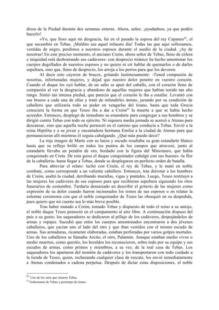 diosa de la Piedad durante dos semanas enteras. Ahora, señor, ¡ayudadnos, ya que podéis
hacerlo!
        »Yo, que lloro aquí mi desgracia, fui en el pasado la esposa del rey Capaneo62, el
que sucumbió en Tebas. ¡Maldito sea aquel infausto día! Todas las que aquí sollozamos,
vestidas de negro, perdimos a nuestros esposos durante el asedio de la ciudad. ¡Ay de
nosotras! En este preciso momento, el anciano Creón, ahora señor de Tebas, lleno de cólera
e iniquidad está deshonrando sus cadáveres: con desprecio tiránico ha hecho amontonar los
cuerpos degollados de nuestros esposos y no quiere ni oír hablar de quemarlos o de darles
sepultura, sino que, lleno de desprecio, los arroja a los perros para que los devoren.
        Al decir esto cayeron de bruces, gritando lastimosamente: -Tened compasión de
nosotras, infortunadas mujeres, y dejad que nuestro dolor penetre en vuestro corazón.
Cuando el duque les oyó hablar, de un salto se apeó del caballo, con el corazón lleno de
compasión al ver la desgracia y abandono de aquellas mujeres que habían tenido tan alto
rango. Sintió tan intensa piedad, que parecía que el corazón le iba a estallar. Levantó con
sus brazos a cada una de ellas y trató de infundirles ánimo, jurando por su condición de
caballero que utilizaría todo su poder en vengarlas del tirano, hasta que toda Grecia
conociera la forma en que Teseo iba a dar a Creón63 la muerte a que se había hecho
acreedor. Entonces, desplegó de inmediato su estandarte para congregar a sus hombres y se
dirigió contra Tebas con todo su ejército. Ni siquiera media jornada se acercó a Atenas para
descansar, sino que aquella noche pernoctó en el camino que conducía a Tebas. Envió a la
reina Hipólita y a su joven y encantadora hermana Emilia a la ciudad de Atenas para que
permanecieran allí mientras él seguía cabalgando. ¿Qué más puedo decir?
        La roja imagen de Marte con su lanza y escudo resaltaba su gran estandarte blanco
hasta que su reflejo brilló en todos los puntos de los campos que atravesó, junto al
estandarte llevaba un pendón de oro, bordado con la figura del Minotauro, que había
conquistado en Creta. De esta guisa el duque conquistador cabalgó con sus huestes -la flor
de la caballería- hasta llegar a Tebas, donde se desplegaron en perfecto orden de batalla.
        Para abreviar el relato: luchó con Creón, el rey de Tebas, y le mató en noble
combate, como corresponde a un valiente caballero. Entonces, tras derrotar a los hombres
de Creón, asaltó la ciudad, derribando murallas, vigas y puntales. Luego, Teseo restituyó a
las mujeres los cadáveres de sus esposos para que recibieran sepultura siguiendo los ritos
funerarios de costumbre. Tardaría demasiado en describir el griterío de las mujeres como
expresión de su dolor cuando fueron incinerados los restos de sus esposos o en relatar la
solemne ceremonia con que el noble conquistador de Teseo las obsequió en su despedida,
pues quiero que mi cuento sea lo más breve posible.
        Tras haber matado a Creón, tomado Tebas y dispuesto de todo el reino a su antojo,
el noble duque Teseo pemoctó en el campamento al aire libre. A continuación dispuso del
país a su gusto; los saqueadores se dedicaron al pillaje de los cadáveres, despojándolos de
armas y ropajes. Sucedió que entre los cuerpos amontonados encontraron a dos jóvenes
caballeros, que yacían uno al lado del otro y que iban vestidos con el mismo escudo de
armas. Sus armaduras, ricamente elaboradas, estaban perforadas por varios golpes mortales.
Uno de los caballeros se llamaba Arcite; el otro, Palamón. Aunque estaban medio vivos o
medio muertos, como queráis, los heraldos los reconocieron, sobre todo por su equipo y sus
escudos de armas, como primos y miembros, a su vez, de la real casa de Tebas. Los
saqueadores los apartaron del montón de cadáveres y los transportaron con todo cuidado a
la tienda de Teseo, quien, rechazando cualquier clase de rescate, los envió inmediatamente
a Atenas condenados a cadena perpetua. Después de dictar estas disposiciones, el noble

62
     Uno de los siete que sitiaron Tebas.
63
     Gobernante de Tebas y prototipo de tirano
 