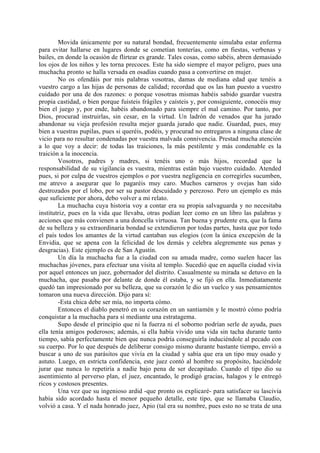Movida únicamente por su natural bondad, frecuentemente simulaba estar enferma
para evitar hallarse en lugares donde se cometían tonterías, como en fiestas, verbenas y
bailes, en donde la ocasión de flirtear es grande. Tales cosas, como sabéis, abren demasiado
los ojos de los niños y les torna precoces. Este ha sido siempre el mayor peligro, pues una
muchacha pronto se halla versada en osadías cuando pasa a convertirse en mujer.
        No os ofendáis por mis palabras vosotras, damas de mediana edad que tenéis a
vuestro cargo a las hijas de personas de calidad; recordad que os las han puesto a vuestro
cuidado por una de dos razones: o porque vosotras mismas habéis sabido guardar vuestra
propia castidad, o bien porque fuisteis frágiles y caísteis y, por consiguiente, conocéis muy
bien el juego y, por ende, habéis abandonado para siempre el mal camino. Por tanto, por
Dios, procurad instruirlas, sin cesar, en la virtud. Un ladrón de venados que ha jurado
abandonar su vieja profesión resulta mejor guarda jurado que nadie. Guardad, pues, muy
bien a vuestras pupilas, pues si queréis, podéis, y procurad no entregaros a ninguna clase de
vicio para no resultar condenadas por vuestra malvada connivencia. Prestad mucha atención
a lo que voy a decir: de todas las traiciones, la más pestilente y más condenable es la
traición a la inocencia.
        Vosotros, padres y madres, si tenéis uno o más hijos, recordad que la
responsabilidad de su vigilancia es vuestra, mientras están bajo vuestro cuidado. Atended
pues, si por culpa de vuestros ejemplos o por vuestra negligencia en corregirles sucumben,
me atrevo a asegurar que lo pagaréis muy caro. Muchos carneros y ovejas han sido
destrozados por el lobo, por ser su pastor descuidado y perezoso. Pero un ejemplo es más
que suficiente por ahora, debo volver a mi relato.
        La muchacha cuya historia voy a contar era su propia salvaguarda y no necesitaba
institutriz, pues en la vida que llevaba, otras podían leer como en un libro las palabras y
acciones que más convienen a una doncella virtuosa. Tan buena y prudente era, que la fama
de su belleza y su extraordinaria bondad se extendieron por todas partes, hasta que por todo
el país todos los amantes de la virtud cantaban sus elogios (con la única excepción de la
Envidia, que se apena con la felicidad de los demás y celebra alegremente sus penas y
desgracias). Este ejemplo es de San Agustín.
        Un día la muchacha fue a la ciudad con su amada madre, como suelen hacer las
muchachas jóvenes, para efectuar una visita al templo. Sucedió que en aquella ciudad vivía
por aquel entonces un juez, gobernador del distrito. Casualmente su mirada se detuvo en la
muchacha, que pasaba por delante de donde él estaba, y se fijó en ella. Inmediatamente
quedó tan impresionado por su belleza, que su corazón le dio un vuelco y sus pensamientos
tomaron una nueva dirección. Dijo para sí:
        -Esta chica debe ser mía, no importa cómo.
        Entonces el diablo penetró en su corazón en un santiamén y le mostró cómo podría
conquistar a la muchacha para sí mediante una estratagema.
        Supo desde el principio que ni la fuerza ni el soborno podrían serle de ayuda, pues
ella tenía amigos poderosos; además, si ella había vivido una vida sin tacha durante tanto
tiempo, sabía perfectamente bien que nunca podría conseguirla induciéndole al pecado con
su cuerpo. Por lo que después de deliberar consigo mismo durante bastante tiempo, envió a
buscar a uno de sus parásitos que vivía en la ciudad y sabía que era un tipo muy osado y
astuto. Luego, en estricta confidencia, este juez contó al hombre su propósito, haciéndole
jurar que nunca lo repetiría a nadie bajo pena de ser decapitado. Cuando el tipo dio su
asentimiento al perverso plan, el juez, encantado, le prodigó gracias, halagos y le entregó
ricos y costosos presentes.
        Una vez que su ingenioso ardid -que pronto os explicaré- para satisfacer su lascivia
había sido acordado hasta el menor pequeño detalle, este tipo, que se llamaba Claudio,
volvió a casa. Y el nada honrado juez, Apio (tal era su nombre, pues esto no se trata de una
 