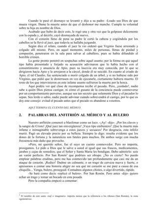 Cuando le pasó el desmayo se levantó y dijo a su padre: -Loado sea Dios de que
muera virgen. Dame la muerte antes de que el deshonor me manche. Cumple tu voluntad
sobre tu hija en nombre de Dios.
        Acabado que hubo de decir esto, le rogó una y otra vez que la golpease dulcemente
con la espada y, al decirlo, cayó desmayada de nuevo.
        Con el corazón lleno de pena su padre le cortó la cabeza y cogiéndola por los
cabellos se la llevó al juez, que todavía se hallaba juzgando.
        Según dice el relato, cuando el juez la vio ordenó que Vrginio fuese arrestado y
colgado allí mismo. Pero, en aquel momento, miles de personas, llenas de piedad y
compasión, penetraron en la sala para salvar al caballero, pues se había difundido el
horrible crimen.
        La gente pronto penetró en sospechas sobre aquel asunto; por la forma en que aquel
tipo había presentado y forjado su acusación adivinaron que lo había hecho con el
consentimiento y anuencia de Apio, pues su lascivia era muy conocida, por lo que se
dirigieron hacia Apio y le arrojaron a la cárcel, donde él se suicidó. En cuanto al criado de
Apio, el tal Claudio, fue sentenciado a morir colgado de un árbol, y si no hubiese sido por
Virginio, que pidió que le desterrasen en vez de ejecutarle, ciertamente hubiera muerto. El
resto de los que intervinieron en este infame asunto sufrieron la muerte por la horca.
        Aquí podéis ver qué clase de recompensa recibe el pecado. Pero, ¡cuidado!, nadie
sabe a quién Dios piensa castigar, ni cómo el gusano de la conciencia puede conmoverse
por un comportamiento perverso, aunque sea tan secreto que solamente Dios y el pecador lo
sepan. Sea lerdo o sabio, nadie puede adivinar cuándo sobrevendrá el castigo, por lo que os
doy este consejo: evitad el pecado antes que el pecado os abandone a vosotros.

        AQUÍ TERMINA EL CUENTO DEL MÉDICO

2.      PALABRAS DEL ANFITRIÓN AL MÉDICO Y AL BULERO

       Nuestro anfitrión comenzó a blasfemar como un loco. -¡Ay! -dijo-. ¡Por los clavos y
la sangre de Cristo! ¡Qué juez tan sinvergüenza! ¡Vaya tipo embustero! ¡Que la muerte más
infame e inimaginable sobrevenga a estos jueces y secuaces! Por desgracia, esta infeliz
murió. Pagó un elevado precio por su belleza. Siempre lo digo: resulta evidente que los
dones de la fortuna y la naturaleza son fatales para muchos. De ambos surge con mucha
frecuencia más daño que provecho.
       »Pero, mi querido señor, fue el suyo un cuento conmovedor. Pero no importa,
prosigamos. Le pido a Dios que le salve a usted al igual que sus frascos, medicamentos,
jarabes y cajas de remedios; que el Señor y Santa María les bendigan. Debo admitirlo: sois
un varón perfecto. Por San Ronón3 que podríais ser obispo. ¿No es cierto? No puedo
emplear palabras eruditas, pero me has conmovido tan profundamente que casi me da un
ataque de corazón. ¡Rediez! Dadme un calmante, o un trago de cerveza nueva y fuerte, o
apresuraos a contar una historia alegre no sea que mi corazón se me pare a causa de esa
chiquilla... Venga, bulero, proseguid. Contadnos algunos chistes, o algo divertido, rápido.
       -Se hará como decís -replicó el bulero-. Por San Ronón. Pero antes -dijo- quiero
echar un trago y tomar un bocado en esta posada.
       Pero la compañía empezó a comentar:



3
  El nombre de este santo -real o imaginario- importa menos que la referencia a los riñones (San Román), la zona
«generativa».
 