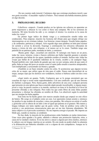 -No nos cuentes nada inmoral. Cuéntanos algo que contenga enseñanza moral y que
nos guste escuchar. -Concedido -replicó el bulero-. Pero tomaré una bebida mientras pienso
en algo decente.

3.        PRÓLOGO DEL BULERO
        Caballeros -empezó-. Cuando predico en las iglesias me esfuerzo en aparentar un
porte majestuoso y ahuecar la voz como si fuese una campana. Me sé los sermones de
memoria. Mi tema favorito ha sido -y es- siempre el mismo: La avaricia es la causa de
todos los vicios4.
        En primer lugar indico de dónde vengo y a continuación enseño todas mis
credenciales. Para empezar, muestro las licencias del obispo para que ningún clérigo ose
interrumpirme en mi cristiano trabajo. Las historias vienen después. Enseño bulas papales,
y de cardenales, patriarcas y obispos. Acto seguido digo unas palabras en latín para razonar
mi sermón y avivar la devoción. Expongo a continuación los relicarios rebosantes de
huesos y trozos de tela -son reliquias, o al menos así se lo creen. También tengo una
paletilla de un patriarca judío, montada en latón, y comienzo:
        -Buena gente -digo-, escuchad con atención. Si sumergís este hueso en un pozo,
todas las vacas, terneras, ovejas o bueyes enfermos por haber ingerido gusanos o picados
por serpientes que beban de sus aguas, quedarán curados al instante. Incluso más: todas las
ovejas que beban de él quedarán indemnes de la viruela, escabro y de cualquier llaga.
Pensad también esto: todo dueño de ganado que una vez por semana, antes de que cante el
gallo, beba un trago del pozo en ayunas como el santo judío enseñó a nuestros antepasados,
verá multiplicado y acrecentado sus bienes y ganado.
        »También es un buen remedio contra los celos. Si aconteciese que alguien tuviera
celos de su mujer, que utilice agua de ésta para el caldo. Nunca más desconfiará de su
mujer, aunque sepa que los deslices son verdaderos, incluso si hubiese caído con dos o tres
curas.
        »Aquí tenéis un guante. Vedlo. Cualquiera que se lo ponga encontrará que sus
cosechas de trigo o avena serán superabundantes. Con una condición: que dé una limosna
de chelines o peniques. Pero, buena gente, debo advertiros de una cosa: cualquier persona
aquí presente en esta iglesia que haya cometido algún pecado inconfesable; si alguna mujer,
joven o vieja, ha puesto cuernos a su marido, entonces no tiene ni la facultad ni el favor de
presentar ofrendas a mis reliquias. Pero todos los que estén libres de estas faltas pueden
presentarse y efectuar las ofrendas en nombre de Dios. Los absolveré según la autoridad
que me otorgan las bulas papales.
        Esta treta me ha hecho ganar cien marcos anuales desde que empecé en este oficio
de bulero. Me yergo en el púlpito como un cura. Los ignorantes toman asiento y entonces
les predico lo que acabáis de escuchar y otras cien patrañas. Me esfuerzo en estirar el cuello
y gesticular con la cabeza de un lado a otro al igual que paloma en el granero. Mis manos y
lengua trabajan con tanta rapidez que da gusto verlas. Toda mi prédica versa sobre la
avaricia y sus perniciosas consecuencias para que así me den limosnas abundantes. Mi
único objetivo es el provecho económico. No me importa corregir el pecado. Me importa un
bledo que, cuando se mueran, se condenen.
        No hay duda, la mayoría de las predicaciones están fundadas en malas intenciones.
Unas veces para agradar a la gente, adularla u obtener una promoción hipócrita; otras, a
causa de la vanidad o malicia. Si no me atrevo a atacar a alguien por otros medios, entonces
le zahiero con mi lengua viperina en un sermón. De este modo no podrá eludir la calumnia
o la difamación por haberme ofendido a mí o a alguno de mis compañeros. Aunque no le
4
    I Timoteo VI: 10.
 