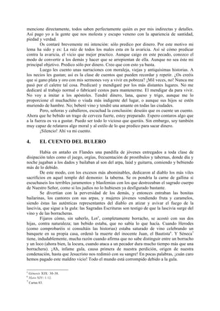 mencione directamente, todos saben perfectamente quién es por mis indirectas y detalles.
Así pago yo a la gente que nos molesta y escupo veneno con la apariencia de santidad,
piedad y verdad.
        Os contaré brevemente mi intención: sólo predico por dinero. Por este motivo mi
lema ha sido y es: La raíz de todos los males esta en la avaricia. Así sé cómo predicar
contra la avaricia, el vicio que mejor practico. Aunque caigo en este pecado, conozco el
modo de convertir a los demás y hacer que se arrepientan de ella. Aunque no sea éste mi
principal objetivo. Predico sólo por dinero. Creo que con esto ya basta.
        Luego les cuento unas narraciones con moraleja, viejas y antiquísimas historias. A
los necios les gustan; así es la clase de cuentos que pueden recordar y repetir. ¿Os creéis
que si gano plata y oro con mis sermones voy a vivir en pobreza? ¡Mil veces, no! Nunca me
pasó por el caletre tal cosa. Predicaré y mendigaré por los más distantes lugares. No me
dedicaré al trabajo normal o fabricaré cestos para mantenerme. El mendigar da para vivir.
No voy a imitar a los apóstoles. Tendré dinero, lana, queso y trigo, aunque me lo
proporcione el muchachito o viuda más indigente del lugar, o aunque sus hijos se estén
muriendo de hambre. No; beberé vino y tendré una amante en todas las ciudades.
        Pero, señoras y caballeros, escuchad la conclusión: deseáis que os cuente un cuento.
Ahora que he bebido un trago de cerveza fuerte, estoy preparado. Espero contaros algo que
a la fuerza os va a gustar. Puedo ser todo lo vicioso que queráis. Sin embargo, soy también
muy capaz de relataros algo moral y al estilo de lo que predico para sacar dinero.
        ¡Silencio! Ahí va mi cuento.

4.         EL CUENTO DEL BULERO

        Habia en antaño en Flandes una pandilla de jóvenes entregados a toda clase de
disipación tales como el juego, orgías, frecuentación de prostíbulos y tabernas, donde día y
noche jugaban a los dados y bailaban al son del arpa, laúd y guitarra, comiendo y bebiendo
más de lo debido.
        De este modo, con los excesos más abominables, dedicaron al diablo los más viles
sacrificios en aquel templo del demonio: la taberna. Se os pondría la carne de gallina si
escuchaseis los terribles juramentos y blasfemias con los que destrozaban el sagrado cuerpo
de Nuestro Señor, como si los judíos no lo hubiesen ya desfigurado bastante.
        Se divertían con la perversidad de los demás, y entonces entraban las bonitas
bailarinas, los cantores con sus arpas, y mujeres jóvenes vendiendo fruta y caramelos,
siendo éstas las auténticas representantes del diablo en atizar y avivar el fuego de la
lascivia, que sigue a la gula: las Sagradas Escrituras son testigo de que la lascivia surge del
vino y de las borracheras.
        Fijaros cómo, sin saberlo, Lot5, completamente borracho, se acostó con sus dos
hijas, contra naturaleza; tan bebido estaba, que no sabía lo que hacía. Cuando Herodes
(como comprobaréis si consultáis las historias) estaba saturado de vino celebrando un
banquete en su propia casa, ordenó la muerte del inocente Juan, el Bautista 6. Y Séneca7
tiene, indudablemente, mucha razón cuando afirma que no sabe distinguir entre un borracho
y un loco (ahora bien, la locura, cuando ataca a un pecador dura mucho tiempo más que una
borrachera). ¡Ah, infame gula, causa primera de nuestra perdición, origen de nuestra
condenación, hasta que Jesucristo nos redimió con su sangre! En pocas palabras, ¡cuán caro
hemos pagado este maldito vicio! Todo el mundo está corrompido debido a la gula.

5
    Génesis XIX: 30-38.
6
    Mateo XIV: 1-12.
7
    Cartas 83.
 