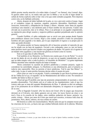 debéis prestar mucha atención a la orden dada a Lemuel 12 -no Samuel, sino Lemuel, digo.
Si queréis saber cuál es, no tenéis más que leer la Biblia y ver en ella el lugar donde se
señala de forma explícita sobre el dar vino a los que están sentados juzgando. Pero dejemos
correr esto, ya he hablado suficiente.
        Ahora, después de haber hablado de la gula, os voy a prevenir contra el juego. Jugar
es el verdadero origen de mentiras, engaños, perjurios detestables, blasfemias contra
Jesucristo, homicidios y dilapidación de tiempo y dinero. Además, tener fama de jugador
constituye una mancha y una deshonra para el buen nombre de una persona. Cuanto más
elevada sea su posición, más se le rehúye. Pues si un príncipe es un jugador empedernido,
su reputación para dirigir asuntos y negocios públicos quedará perjudicada ante la opinión
general.
        Cuando Estilbón, el sabio embajador que se envió con gran pompa desde Esparta
para establecer alianza con Corinto, llegó a esta ciudad, encontró a todos los principales
hombres del país jugando a los dados, por lo que emprendió el regreso a su propio país lo
antes que pudo diciendo:
        -No pienso perder mi buena reputación allí ni hacerme acreedor al reproche de que
me he aliado con un hato de jugadores. Enviad a otro embajador, pues yo, por mi honor,
antes prefiero morir que haceros aliados con jugadores de dados. No quiero ser el agente de
un tratado entre jugadores y una nación tan gloriosa en honor como la vuestra.
        Esto es lo que dijo el sabio filósofo.
        Ved también al rey Demetrio. La Historia nos cuenta que el rey de Partia 13 1e envió
un par de dados de oro en señal de desprecio, ya que era un jugador empedernido, por lo
que no daba ningún valor a toda la gloria y al renombre de Demetrio14. La gente importante
debería encontrar otros métodos mejores de matar el tiempo.
        Ahora comentaré la cuestión de proferir palabrotas y cometer perjurio, según la
consideran las autoridades antiguas. La blasfemia es una abominación, pero el perjurio es
todavía más reprensible. Dios no permite el decir palabrotas. Ved lo que San Mateo 15 y,
sobre todo, lo que el santo profeta Jeremías decían sobre el asunto de jurar:
        «Pero jurar en vano es un pecado. Venid a contemplar lo que dicen la primera parte
de las Tablas de la Ley; el segundo16 de los Mandamientos del Señor es éste: No tomarás el
nombre del Señor tu Dios en vano»17.
        Observad que Él prohibe este tipo de juramento anteponiéndolo al asesinato y otros
pecados abominables. Ved dónde está en el orden de los mandamientos: todo el que los
conoce sabe que se trata del segundo Mandamiento de Dios. Y además os diré sin ambages
que si los juramentos de un hombre son demasiado ultrajantes, la venganza no se apartará
de su casa.
        «¡Por el Sagrado Corazón! ¡Por los clavos de Cristo! ¡Por la sangre que Jesucristo
derramó en el Calvario, mis dados ganaron con un siete, los tuyos fueron un cinco y un
tres!» Esta es la cosecha de los dados, estos malditos pedacitos de hueso: perjurio, ira,
estafa, crimen... Ahora, por amor de Cristo que murió por nosotros, evitemos toda clase de
juramentos. Pero, ahora, señores, me toca relatar mi cuento.
        Mi historia es sobre tres trasnochadores. Mucho antes de que la campana tocase para
las oraciones de las seis, ya hacía rato que estaban bebiendo dentro de la taberna. Mientras

12
   Proverbios 31, 4 y ss.
13
   Persia.
14
   Quizá Demetrio Nicanor, rey de Siria.
15
   V: 34.
16
   Para los protestantes, el tercero, ya que éstos dividen en dos el que la Iglesia Católica considera el primer
mandamiento.
17
   Eclesiástico VII, 11.
 