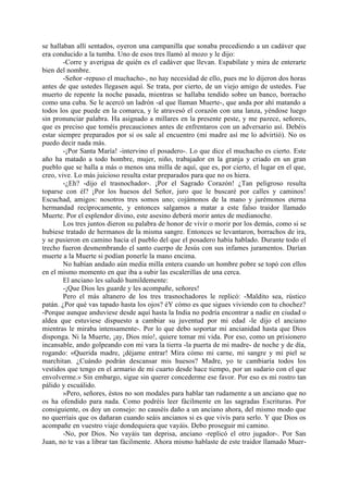 se hallaban allí sentados, oyeron una campanilla que sonaba precediendo a un cadáver que
era conducido a la tumba. Uno de esos tres llamó al mozo y le dijo:
        -Corre y averigua de quién es el cadáver que llevan. Espabílate y mira de enterarte
bien del nombre.
        -Señor -repuso el muchacho-, no hay necesidad de ello, pues me lo dijeron dos horas
antes de que ustedes llegasen aquí. Se trata, por cierto, de un viejo amigo de ustedes. Fue
muerto de repente la noche pasada, mientras se hallaba tendido sobre un banco, borracho
como una cuba. Se le acercó un ladrón -al que llaman Muerte-, que anda por ahí matando a
todos los que puede en la comarca, y le atravesó el corazón con una lanza, yéndose luego
sin pronunciar palabra. Ha asignado a millares en la presente peste, y me parece, señores,
que es preciso que toméis precauciones antes de enfrentaros con un adversario así. Debéis
estar siempre preparados por si os sale al encuentro (mi madre así me lo advirtió). No os
puedo decir nada más.
        -¡Por Santa María! -intervino el posadero-. Lo que dice el muchacho es cierto. Este
año ha matado a todo hombre, mujer, niño, trabajador en la granja y criado en un gran
pueblo que se halla a más o menos una milla de aquí, que es, por cierto, el lugar en el que,
creo, vive. Lo más juicioso resulta estar preparados para que no os hiera.
        -¿Eh? -dijo el trasnochador-. ¡Por el Sagrado Corazón! ¿Tan peligroso resulta
toparse con él? ¡Por los huesos del Señor, juro que le buscaré por calles y caminos!
Escuchad, amigos: nosotros tres somos uno; cojámonos de la mano y jurémonos eterna
hermandad recíprocamente, y entonces salgamos a matar a este falso traidor llamado
Muerte. Por el esplendor divino, este asesino deberá morir antes de medianoche.
        Los tres juntos dieron su palabra de honor de vivir o morir por los demás, como si se
hubiese tratado de hermanos de la misma sangre. Entonces se levantaron, borrachos de ira,
y se pusieron en camino hacia el pueblo del que el posadero había hablado. Durante todo el
trecho fueron desmembrando el santo cuerpo de Jesús con sus infames juramentos. Darían
muerte a la Muerte si podían ponerle la mano encima.
        No habían andado aún media milla entera cuando un hombre pobre se topó con ellos
en el mismo momento en que iba a subir las escalerillas de una cerca.
        El anciano les saludó humildemente:
        -¡Que Dios les guarde y les acompañe, señores!
        Pero el más altanero de los tres trasnochadores le replicó: -Maldito sea, rústico
patán. ¿Por qué vas tapado hasta los ojos? éY cómo es que sigues viviendo con tu chochez?
-Porque aunque anduviese desde aquí hasta la India no podría encontrar a nadie en ciudad o
aldea que estuviese dispuesto a cambiar su juventud por mi edad -le dijo el anciano
mientras le miraba intensamente-. Por lo que debo soportar mi ancianidad hasta que Dios
disponga. Ni la Muerte, ¡ay, Dios mío!, quiere tomar mi vida. Por eso, como un prisionero
incansable, ando golpeando con mi vara la tierra -la puerta de mi madre- de noche y de día,
rogando: «Querida madre, ¡déjame entrar! Mira cómo mi carne, mi sangre y mi piel se
marchitan. ¿Cuándo podrán descansar mis huesos? Madre, yo te cambiaría todos los
vestidos que tengo en el armario de mi cuarto desde hace tiempo, por un sudario con el que
envolverme.» Sin embargo, sigue sin querer concederme ese favor. Por eso es mi rostro tan
pálido y escuálido.
        »Pero, señores, éstos no son modales para hablar tan rudamente a un anciano que no
os ha ofendido para nada. Como podréis leer fácilmente en las sagradas Escrituras. Por
consiguiente, os doy un consejo: no causéis daño a un anciano ahora, del mismo modo que
no querríais que os dañaran cuando seáis ancianos si es que vivís para serlo. Y que Dios os
acompañe en vuestro viaje dondequiera que vayáis. Debo proseguir mi camino.
        -No, por Dios. No vayáis tan deprisa, anciano -replicó el otro jugador-. Por San
Juan, no te vas a librar tan fácilmente. Ahora mismo hablaste de este traidor llamado Muer-
 