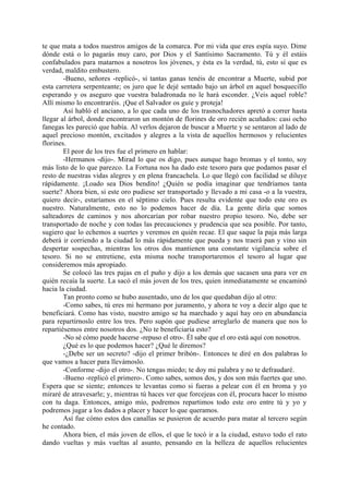 te que mata a todos nuestros amigos de la comarca. Por mi vida que eres espía suyo. Dime
dónde está o lo pagarás muy caro, por Dios y el Santísimo Sacramento. Tú y él estáis
confabulados para matarnos a nosotros los jóvenes, y ésta es la verdad, tú, esto sí que es
verdad, maldito embustero.
        -Bueno, señores -replicó-, si tantas ganas tenéis de encontrar a Muerte, subid por
esta carretera serpenteante; os juro que le dejé sentado bajo un árbol en aquel bosquecillo
esperando y os aseguro que vuestra baladronada no le hará esconder. ¿Veis aquel roble?
Allí mismo lo encontraréis. ¡Que el Salvador os guíe y proteja!
        Así habló el anciano, a lo que cada uno de los trasnochadores apretó a correr hasta
llegar al árbol, donde encontraron un montón de florines de oro recién acuñados: casi ocho
fanegas les pareció que había. Al verlos dejaron de buscar a Muerte y se sentaron al lado de
aquel precioso montón, excitados y alegres a la vista de aquellos hermosos y relucientes
florines.
        El peor de los tres fue el primero en hablar:
        -Hermanos -dijo-. Mirad lo que os digo, pues aunque hago bromas y el tonto, soy
más listo de lo que parezco. La Fortuna nos ha dado este tesoro para que podamos pasar el
resto de nuestras vidas alegres y en plena francachela. Lo que llegó con facilidad se diluye
rápidamente. ¡Loado sea Dios bendito! ¿Quién se podía imaginar que tendríamos tanta
suerte? Ahora bien, si este oro pudiese ser transportado y llevado a mi casa -o a la vuestra,
quiero decir-, estaríamos en el séptimo cielo. Pues resulta evidente que todo este oro es
nuestro. Naturalmente, esto no lo podemos hacer de día. La gente diría que somos
salteadores de caminos y nos ahorcarían por robar nuestro propio tesoro. No, debe ser
transportado de noche y con todas las precauciones y prudencia que sea posible. Por tanto,
sugiero que lo echemos a suertes y veremos en quién recae. El que saque la paja más larga
deberá ir corriendo a la ciudad lo más rápidamente que pueda y nos traerá pan y vino sin
despertar sospechas, mientras los otros dos mantienen una constante vigilancia sobre el
tesoro. Si no se entretiene, esta misma noche transportaremos el tesoro al lugar que
consideremos más apropiado.
        Se colocó las tres pajas en el puño y dijo a los demás que sacasen una para ver en
quién recaía la suerte. La sacó el más joven de los tres, quien inmediatamente se encaminó
hacia la ciudad.
        Tan pronto como se hubo ausentado, uno de los que quedaban dijo al otro:
        -Como sabes, tú eres mi hermano por juramento, y ahora te voy a decir algo que te
beneficiará. Como has visto, nuestro amigo se ha marchado y aquí hay oro en abundancia
para repartírnoslo entre los tres. Pero supón que pudiese arreglarlo de manera que nos lo
repartiésemos entre nosotros dos. ¿No te beneficiaría esto?
        -No sé cómo puede hacerse -repuso el otro-. Él sabe que el oro está aquí con nosotros.
        ¿Qué es lo que podemos hacer? ¿Qué le diremos?
        -¿Debe ser un secreto? -dijo el primer bribón-. Entonces te diré en dos palabras lo
que vamos a hacer para llevámoslo.
        -Conforme -dijo el otro-. No tengas miedo; te doy mi palabra y no te defraudaré.
        -Bueno -replicó el primero-. Como sabes, somos dos, y dos son más fuertes que uno.
Espera que se siente; entonces te levantas como si fueras a pelear con él en broma y yo
miraré de atravesarle; y, mientras tú haces ver que forcejeas con él, procura hacer lo mismo
con tu daga. Entonces, amigo mío, podremos repartimos todo este oro entre tú y yo y
podremos jugar a los dados a placer y hacer lo que queramos.
        Así fue cómo estos dos canallas se pusieron de acuerdo para matar al tercero según
he contado.
        Ahora bien, el más joven de ellos, el que le tocó ir a la ciudad, estuvo todo el rato
dando vueltas y más vueltas al asunto, pensando en la belleza de aquellos relucientes
 