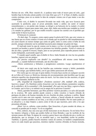 florines de oro. «Oh, Dios -musitó él-, si pudiese tener todo el tesoro para mí solo, ¿qué
hombre bajo la bóveda celeste podría vivir más feliz que yo?» Y al final, el diablo, nuestro
común enemigo, puso en su mente la idea de comprar veneno con el que matar a sus dos
compinches.
        Como veis, el diablo le encontró llevando tan mala vida, que tuvo licencia para
acarrearle la perdición, pues el joven pretendía matar a ambos sin sentir el menor
remordimiento; y, sin perder más tiempo, se dirigió a un boticario de la ciudad y le pidió
que le vendiese veneno para matar ratas, pues, dijo, había una mofeta que rondaba su corral
y le mataba las gallinas, por lo que estaba resuelto a ajustar las cuentas con el perillán que
cada noche le hacía la pascua.
        El boticario le contestó:
        -Te daré algo. Te aseguro, como espero ganar la gloria del Cielo, que este veneno es
tan fuerte que no existe criatura viviente en el mundo que no pierda la vida inmediatamente;
así caerá muerto en menos tiempo que canta un gallo, tanto si come como si bebe de esta
poción, aunque solamente sea la cantidad necesaria para empapar un grano de trigo.
        El malvado tomó la caja de veneno con la mano y se fue a la calle siguiente, donde
encontró un hombre a quien le pidió en préstamo tres botellas grandes. Vertió el veneno en
dos de ellas y guardó la tercera, limpia, para su uso personal, pues esperaba pasarse toda la
noche trabajando, acarreando aquel oro.
        Y cuando aquel canalla -que el diablo le lleve- hubo llenado de vino las tres grandes
botellas, regresó con sus amigos.
        ¿Es preciso explicarlo con detalle? Le acuchillaron allí mismo como habían
planeado, y, cuando hubieron terminado, uno de ellos dijo:
        -Ahora sentémonos y bebamos y pongámonos contentos. Luego sepultaremos el
cuerpo.
        Al decir esto cogió una de las botellas que contenían veneno y bebió, pasándola
luego a su amigo, que también bebió, con lo que ambos perecieron allí mismo.
        Por cierto que no creo que el gran médico Avicena haya escrito en cualquier sección
de su Libro del Canon en Medicina síntomas de envenenamiento más horribles que los que
sintieron aquellos dos desgraciados antes de morir. Así fue cómo los dos asesinos, al igual
que el envenenador, hallaron su fin.
        ¡Oh, iniquidad de iniquidades! ¡Traidores asesinos! ¡Oh, maldad! ¡Oh, codicia,
lascivia y juego! ¡Tú, blasfemo contra Jesucristo con los más infames juramentos surgidos
de la soberbia y de la costumbre! i Oh, humanidad! ¿Por qué eres tan falsa y agresiva hacia
tu Creador, que te hizo y te redimió con la sangre de su precioso Corazón?
        Ahora, queridos hermanos, que Dios perdone vuestros pecados y os salve del pecado
de la avaricia. Mi santo perdón puede curaros a todos vosotros si hacéis ofrenda de
peniques de plata o de buenas monedas de oro, broches de plata, cucharas o anillos. Bajad
vuestra cerviz ante este toro sagrado. Acercaos, señoras, y haced ofrenda de vuestra lana.
Yo anotaré vuestros nombres en mi lista, y así iréis al cielo bendito. Por mi santo poder yo
os absuelvo y os dejo limpios y puros como el día en que nacisteis, pero sólo a los que
presentan ofrendas.
        ¡Bien! Así es, señoras, como predico. Que Jesucristo, el gran curador de almas, os
conceda su perdón por lo mejor. Yo no os engañaré.
        Pero, señores, hay una cosa que olvidé mencionar en mi discurso. En mi bolso llevo
las mejores reliquias y bulas que podáis hallar en Gran Bretaña y que he recibido de las
mismas manos del Papa. Si alguno de vosotros quiere hacer una ofrenda devota y recibir mi
absolución, que se acerque a mí, se arrodille aquí y, con humildad, reciba mi perdón.
También, si queréis, podéis hacerlo mientras vamos de camino; lo tendréis completamente
nuevo en cada mojón que pasemos, mientras repitáis vuestras ofrendas en buena moneda,
 