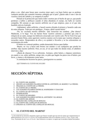 plata u oro. ¡Qué gran honor para vosotros tener aquí a un buen bulero que os perdone
cualquier pecado que cometáis mientras cabalgáis por el país! ¿Quién sabe si uno o dos de
vosotros caerá del caballo y se romperá el cuello?
        Pensad en la protección que tenéis todos vosotros por el hecho de que yo, que puedo
perdonar a nobles y plebeyos cuando el alma abandona el cuerpo, me halle en vuestra
compañía. Mi consejo es que nuestro anfitrión sea el que empiece, pues es el que más
hundido está en el pecado.
        -Adelantaos, señor anfitrión, y haced vuestra ofrenda el primero y besaréis cada una
de estas reliquias. Todo por seis peniques. ¡Vamos, abrid vuestra bolsa!
        -No, no -exclamó nuestro anfitrión-. Que Jesucristo me condene. ¿Dar dinero?
Maldición, si lo hago. Vos me haríais besar vuestros calzones y juraríais que eran la
reliquia de un santo, aunque los hubieseis ensuciado con vuestro culo. Por la Vera Cruz que
encontró Santa Elena, antes agarraría vuestros cojones con la mano que vuestras reliquias y
recuerdos santos. Desprendeos de ellos y os ayudaré a llevarlos y se los colocaremos en
excrementos de cerdo.
        El bulero no contestó palabra; estaba demasiado furioso para hablar.
        -Bueno, no voy a hacer más broma con ustedes o con cualquiera que pierda los
estribos -dijo nuestro anfitrión. Pero, en eso, al ver que todos los demás reían, el caballero
intervino y dijo:
        -¡Basta de chanzas! Ya es suficiente. Animaos, señor hulero, y dignaos sonreímos;
en cuanto a vos, señor anfitrión, amigo mío, os pido que hagáis las paces con el bulero, por
favor, y riamos y divirtámonos como antes.
        A continuación hicieron las paces y prosiguieron su camino.

          AQUÍ TERMINA EL CUENTO DEL BULERO




SECCIÓN SÉPTIMA

     1.  EL CUENTO DEL MARINO.
     2.  SIGUEN LAS ALEGRES PALABRAS ENTRE EL ANFITRIÓN, EL MARINO Y LA PRIORA.
     3.  PRóLOGO AL CUENTO DE LA PRIORA.
     4.  EL CUENTO DE LA PRIORA.
     5.  LAS ALEGRES PALABRAS ENTRE EL HOSPEDERO Y CHAUCER
     6. EL CUENTO DE SIR TOPACIO.
     7. INTERRUPCIÓN.
     8. EL CUENTO DE MELIBEO.
     9. LAS ALEGRES PALABRAS ENTRE EL ANFITRIÓN Y EL MONJE.
     10. EL CUENTO DEL MONJE.
     11. PRÓLOGO DEL CAPELLÁN DE MONJAS.
     12. EL CUENTO DEL CAPELLÁN DE MONJAS.
     13. EPÍLOGO AL CUENTO DEL CAPELLÁN DE MONJAS.



1.        EL CUENTO DEL MARINO1
1
 La diversidad de los elementos integrantes sugiere que Chaucer recopila aquí una serie de cuentos que originariamente no
debían pertenecer a Los cuentos de Canterbury. Eso es particularmente cierto en lo referente a los de Sir Thopas, Medibeo y del
Monje. Al principio de este Cuento del Mercader - hace referencia a su esposo- se sugiere que la narradora original bien pudiera
 