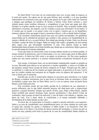 En Saint Denis2 vivió una vez un comerciante muy rico, al que, dada su riqueza, se
le tenía por astuto. Su esposa era de una gran belleza, muy sociable y a la que gustaban
sobremanera las reuniones (cosa que origina más gastos de lo que valen todas las cortesías
y halagos que prodigan los hombres en fiestas y bailes). Estas frases corteses y estos
saludos pasan como sombras chinescas y compadezco al que tiene que pagar por ellos.
Siempre es el pobre marido al que le toca rascarse el bolsillo. Para su propio crédito debe
adornarnos a nosotras, las mujeres, con los vestidos y joyas que utilizamos3 en los bailes. Y
si resulta que no puede o no quiere correr con el gasto y piensa que es un despilfarro,
entonces alguien tiene que pagar el pato o prestarnos dinero, y ahí es donde halla el peligro.
        Este excelente comerciante poseía una casa con mucha servidumbre. Os quedaríais
maravillados de la cantidad de personas que acudían a ella, gracias a la hospitalidad de su
esposa o debido tal vez a su gran belleza. Pero dejad que prosiga el relato. Entre sus diversos
invitados -venían de todos los rangos- había un monje, tipo osado y guapetón, de unos treinta
años, según creo, que frecuentaba muchísimo la casa. Este apuesto monje se había
familiarizado hasta tal punto con el buen hombre que, desde que se conocieron, llegó a gozar en
la casa del amigo de la máxima intimidad.
        Como que tanto el comerciante como el monje habían nacido en el mismo pueblo, el
monje reclamó un parentesco, que el comerciante, a su vez, nunca negó, pues le daba placer
a su corazón y le hacía tan feliz como a un pájaro en primavera. Así fue como quedaron
unidos por una eterna amistad y se juraron recíprocamente considerarse hermanos de por
vida.
        Este monje, el hermano Juan, era un derrochador empedernido cuando se alojaba en
la casa. Mostraba gran ahínco en ser generoso y resultar agradable, y nunca se olvidaba de
dar propina, aunque fuese al paje de menos categoría en el lugar. Siempre que iba, daba a
su anfitrión y a cada uno de los criados un regalo adecuado a su posición en la casa. Con lo
que los criados estaban tan contentos de su llegada como los pájaros del amanecer. Y de
esto ya basta, por el momento.
        Sucedió que un día el comerciante dispuso lo necesario para marcharse a la ciudad
de Brujas a comprar mercancías, por lo que envió al hermano Juan un mensajero a París
invitándole a pasar unos días en Saint Denis con él y con su esposa, antes de partir hacia
Brujas, como había previsto.
        Este excelente monje del que hablo gozaba de la confianza de sus superiores y
poseía influencia, por lo que había obtenido permiso del abad para salir a inspeccionar
graneros y granjas distantes siempre que quería. Pronto, pues, llegó a Saint Denis. ¿Quién
mejor recibido que nuestro hermano Juan, nuestro queridísimo y fino primo? Como de
costumbre, trajo consigo un barril de malvasía 4 y otro de dulce vino italiano y, además, una
pieza de caza. Voy a dejar ahora al comerciante y al monje comiendo, bebiendo y
divirtiéndose de lo lindo durante un día o dos.
        Al tercer día, el comerciante se levantó y empezó a prestar atención a sus negocios.
Subió a su casa de contabilidad, muy probablemente para ver cómo estaban las cosas para
él aquel año, calcular los gastos y establecer si había tenido o no beneficios. Para ello
extendió ante sí los libros y las bolsas de dinero encima del mostrador, y [como sea que su
tesoro era muy grande] cerró bien la puerta de su casa de contabilidad, dando órdenes al


haber sido la Comadre de Bath.
2
    Población al norte de París.
3
    Evidentemente, estas líneas están puestas en boca de una mujer.
4
    Vino griego, dulce y blanco.
 