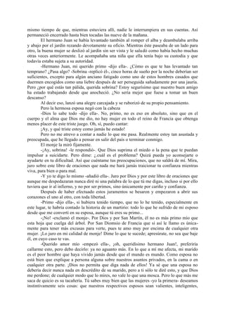 mismo tiempo de que, mientras estuviera allí, nadie le interrumpiera en sus cuentas. Así
permaneció encerrado hasta bien tocadas las nueve de la mañana.
        El hermano Juan se había levantado también al romper el alba y deambulaba arriba
y abajo por el jardín rezando devotamente su oficio. Mientras éste paseaba de un lado para
otro, la buena mujer se deslizó al jardín sin ser vista y le saludó como había hecho muchas
otras veces anteriormente. Le acompañaba una niña que ella tenía bajo su custodia y que
todavía estaba sujeta a su autoridad.
        -Hermano Juan, mi querido primo -dijo ella-. ¿Cómo es que te has levantado tan
temprano? ¿Pasa algo? -Sobrina -replicó él-, cinco horas de sueño por la noche deberían ser
suficientes, excepto para algún anciano fatigado como uno de estos hombres casados que
duermen encogidos como una liebre después de ser perseguida sañudamente por una jauría.
Pero ¿por qué estás tan pálida, querida sobrina? Estoy segurísimo que nuestro buen amigo
ha estado trabajando desde que anocheció. ¿No sería mejor que fuese a tomar un buen
descanso?
        Al decir eso, lanzó una alegre carcajada y se ruborizó de su propio pensamiento.
        Pero la hermosa esposa negó con la cabeza
        -Dios lo sabe todo -dijo ella-. No, primo, no es eso en absoluto, sino que en el
cuerpo y el alma que Dios me dio, no hay mujer en todo el reino de Francia que obtenga
menos placer de este triste juego. Oh, sí, puedo cantar:
        ¡Ay, y qué triste estoy como jamás he estado!
        Pero no me atrevo a contar a nadie lo que me pasa. Realmente estoy tan asustada y
preocupada, que he llegado a pensar en salir del país o terminar conmigo.
        El monje la miró fijamente.
        -¡Ay, sobrina! -le respondió-. Que Dios suprima el miedo o la pena que te puedan
impulsar a suicidarte. Pero dime: ¿.cuál es el problema? Quizá pueda yo aconsejarte o
ayudarte en tu dificultad. Así que cuéntame tus preocupaciones, que no saldrá de mí. Mira,
juro sobre este libro de oraciones que nada me hará jamás traicionar tu confianza mientras
viva, para bien o para mal.
        -Y yo te digo lo mismo -añadió ella-. Juro por Dios y por este libro de oraciones que
aunque me despedazaran nunca diré ni una palabra de lo que tú me digas, incluso si por ello
tuviera que ir al infierno, y no por ser primos, sino únicamente por cariño y confianza.
        Después de haber efectuado estos juramentos se besaron y empezaron a abrir sus
corazones el uno al otro, con toda libertad.
        -Primo -dijo ella-, si hubiera tenido tiempo, que no lo he tenido, especialmente en
este lugar, te habría contado la historia de un martirio: todo lo que he sufrido de mi esposo
desde que me convertí en su esposa, aunque tú eres su primo...
        -¡No! -exclamó el monje-. Por Dios y por San Martín, él no es más primo mío que
esta hoja que cuelga del árbol. Por San Diomsio de Francia que si así le llamo es única-
mente para tener más excusas para verte, pues te amo muy por encima de cualquier otra
mujer. ¡Lo juro en mi calidad de monje! Dime lo que te sucede; apresúrate, no sea que baje
él, en cuyo caso te vas.
        -Querido amor mío -empezó ella-, ¡oh, queridísimo hermano Juan!, preferiría
callarme esto, pero debo decirlo: ya no aguanto más. En lo que a mí me afecta, mi marido
es el peor hombre que haya vivido jamás desde que el mundo es mundo. Como esposa no
está bien que explique a persona alguna sobre nuestros asuntos privados, en la cama o en
cualquier otra parte. ¡Dios no permita que diga nada de ellos! Ya sé que una esposa no
debería decir nunca nada en descrédito de su marido, pero a ti sólo te diré esto, y que Dios
me perdone; de cualquier modo que lo mires, no vale lo que una mosca. Pero lo que más me
saca de quicio es su tacañería. Tú sabes muy bien que las mujeres -yo la primera- deseamos
instintivamente seis cosas: que nuestros respectivos esposos sean valientes, inteligentes,
 