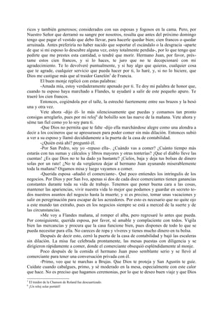 ricos y también generosos; considerados con sus esposas y fogosos en la cama. Pero, por
Nuestro Señor que derramó su sangre por nosotros, resulta que antes del próximo domingo
tengo que pagar el vestido que debo llevar, para hacerle quedar bien; cien francos o quedar
arruinada. Antes preferiría no haber nacido que soportar el escándalo o la desgracia -aparte
de que si mi esposo lo descubre alguna vez, estoy totalmente perdida-, por lo que tengo que
pedirte que me prestes esta cantidad, o tendré que morir. Hermano Juan, por favor, prés-
tame estos cien francos, y si lo haces, te juro que no te decepcionaré con mi
agradecimiento. Te lo devolveré puntualmente, y si hay algo que quieras, cualquier cosa
que te agrade, cualquier servicio que pueda hacer por ti, lo haré, y, si no lo hiciere, que
Dios me castigue más que al traidor Ganelón5 de Francia.
        El buen monje replicó con estas palabras:
        -Amada mía, estoy verdaderamente apenado por ti. Te doy mi palabra de honor que,
cuando tu esposo haya marchado a Flandes, te ayudaré a salir de este pequeño apuro. Te
traeré los cien francos.
        Entonces, cogiéndola por el talle, la estrechó fuertemente entre sus brazos y la besó
una y otra vez.
        Vete ahora -dijo él- lo más silenciosamente que puedas y comamos tan pronto
consigas arreglarlo, pues por mi reloj 6 de bolsillo son las nueve de la mañana. Vete ahora y
séme tan fiel como yo lo soy para ti.
        -Que Dios no permita que te falte -dijo ella marchándose alegre como una alondra a
decir a los cocineros que se apresurasen para poder comer sin más dilación. Entonces subió
a ver a su esposo y llamó decididamente a la puerta de la casa de contabilidad.
        -¿Quién está ahí? preguntó él.
        -Por San Pedro, soy yo -repuso ella-. ¿Cuándo vas a comer? ¿Cuánto tiempo más
estarás con tus sumas y cálculos y libros mayores y otras tonterías? ¡Que el diablo lleve las
cuentas! ¿Es que Dios no te ha dado ya bastante? ¡Cielos, baja y deja tus bolsas de dinero
solas por un rato! ¿No te da vergüenza dejar al hermano Juan ayunando miserablemente
toda la mañana? Oigamos misa y luego vayamos a comer.
        -Querida esposa -añadió el comerciante-. Qué poco entiendes los intríngulis de los
negocios. Por Dios y por San Ivo, apenas si dos de cada doce comerciantes tienen ganancias
constantes durante toda su vida de trabajo. Tenemos que poner buena cara a las cosas,
mantener las apariencias, vivir nuestra vida lo mejor que podamos y guardar en secreto to-
dos nuestros asuntos del negocio hasta la muerte; y si es preciso, tomar unas vacaciones y
salir en peregrinación para escapar de los acreedores. Por esto es necesario que no quite ojo
a este mundo tan extraño, pues en los negocios siempre se está a merced de la suerte y de
las circunstancias.
        »Me voy a Flandes mañana, al romper el alba, pero regresaré lo antes que pueda.
Por consiguiente, querida esposa, por favor, sé amable y complaciente con todos. Vigila
bien las mercancías y procura que la casa funcione bien, pues dispones de todo lo que se
pueda necesitar para ella. No careces de ropa y víveres y tienes mucho dinero en tu bolsa.
        Después de decir esto, cerró la puerta de la casa de contabilidad y bajó las escaleras
sin dilación. La misa fue celebrada prontamente, las mesas puestas con diligencia y se
dirigieron rápidamente a comer, donde el comerciante obsequió espléndidamente al monje.
        Poco después de la comida el hermano Juan puso semblante serio y se llevó al
comerciante para tener una conversación privada con él.
        -Primo, veo que te marchas a Brujas. Que Dios te proteja y San Agustín te guíe.
Cuídate cuando cabalgues, primo, y sé moderado en la mesa, especialmente con este calor
que hace. No es preciso que hagamos ceremonias, por lo que te deseo buen viaje y que Dios
5
    El traidor de la Chanson de Roland fue descuartizado.
6
    ¡Un reloj solar portátil!
 