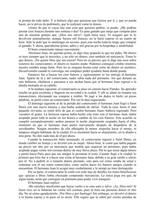 te proteja de todo daño. Y si hubiere algo que quisieras que hiciese por ti, y que yo pueda
hacer, no te prives de pedírmelo, que lo realizaré como tú desees.
        »Antes de que te vayas hay una cosa que quisiera pedirte, si puedo. ¿Me podrías
prestar cien francos durante una semana o dos? Es para ganado que tengo que comprar para
una de nuestras granjas que -¡Dios nos salve!- ojalá fuese tuya. Te aseguro que te lo
devolveré puntualmente; aunque fuesen mil francos, no te haría esperar ni un cuarto de
hora. Sólo te pido que lo mantengas en secreto, pues esta noche todavía tengo que comprar
el ganado. Y ahora, queridísimo primo, adiós y mil gracias por tu hospedaje y amabilidad.
        El buen comerciante repuso suavemente:
        -Hermano Juan, mi querido primo, es algo muy pequeño lo que me pides. Mi dinero
es tuyo siempre que lo necesites, y no sólo mi dinero, sino también mi mercancía. Toma lo
que desees. ¡No quiera Dios que sea escaso! Pero no es preciso que te diga una cosa sobre
nosotros los comerciantes: el dinero es nuestro arado. Podemos conseguir crédito mientras
nuestro nombre tenga fama. Pero no es ninguna broma estar corto de dinero en metálico.
Devuélvemelo cuando te convenga; me complace poder ayudarte hasta donde pueda.
        Entonces fue a buscar los cien francos y sigilosamente se los entregó al hermano
Juan. Aparte de él y del comerciante, nadie sabía nada del préstamo. Así que durante un
rato bebieron, charlaron y pasearon a sus anchas hasta que el hermano Juan regresó a la
abadía montado en su caballo.
        A la mañana siguiente, el comerciante se puso en camino hacia Flandes. Su aprendiz
resultó un guía excelente y llegaron sin novedad a la ciudad. Y allí se afanó en rematar sus
transacciones, efectuando sus compras a crédito. Ni jugó a los dados ni bailó; en pocas
palabras, se portó como un comerciante. Por eso le dejo negociando.
        El domingo siguiente al de la partida del comerciante el hermano Juan llegó a Saint
Denis con una nueva tonsura y una barba acabada de afeitar. Toda la casa, hasta el más
pequeño sirviente, se sintió feliz de que el «señor hermano Juan» hubiera regresado. Pero
vayamos al grano. La hermosa esposa había hecho este trato con el hermano Juan: había
aceptado pasar toda la noche en sus brazos a cambio de los cien francos. Este acuerdo se
cumplió escrupulosamente; ambos pasaron la noche alegremente ocupados hasta el alba,
momento en que el hermano Juan partió nuevamente después de despedirse de la
servidumbre. Ningún miembro de ella albergaba la menor sospecha hacia el monje, ni
tampoco ningún habitante de la ciudad. El se encaminó hacia su alojamiento, en la abadía u
otra parte. No diré nada más de él por ahora.
        Cuando la transacción hubo terminado, el comerciante regresó a Saint Denis, en
donde celebró un festejo y se divirtió con su mujer. Ahora bien, le contó que había pagado
un precio tan alto por su mercancía que tendría que negociar un préstamo, pues había
aceptado pagar veinte mil coronas dentro de muy breve plazo. Por lo que tomó algún dinero
y partió hacia París para que sus amigos le prestaran el resto. Cuando llegó a la ciudad, lo
primero que hizo fue ir a hacer una visita al hermano Juan, debido a su gran cariño y afecto
por él. No a pedirle ni a tomarle dinero prestado, sino para ver cómo estaba de salud y
comentar con él sus tratos comerciales, como suelen hacer los buenos amigos cuando se
encuentran. El hermano Juan le acogió muy cordialmente y le otorgó un trato distinguido.
        Por su parte, el comerciante le contó con todo lujo de detalles los tratos beneficiosos
que -gracias a Dios- había efectuado comprando mercancías. La única pega era que, de
algún modo, tenía que conseguir un préstamo para poder vivir tranquilo.
        El hermano Juan replicó:
        -Me satisface muchísimo que hayas vuelto a tu casa sano y salvo. ¡Ay, Dios mío! Si
fuese rico, no te faltarían las veinte mil coronas, pues tú bien me prestaste dinero el otro
día. No sé cómo agradecértelo. ¡Por Dios y por Santiago! Sin embargo, yo devolví el dinero
a tu buena esposa y lo puse en tu arcón. Ella seguro que lo sabrá por ciertas prendas de
 