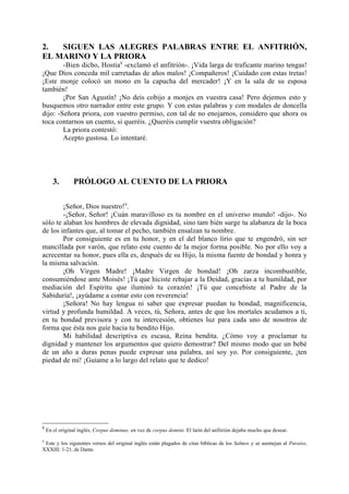 2.  SIGUEN LAS ALEGRES PALABRAS ENTRE EL ANFITRIÓN,
EL MARINO Y LA PRIORA
        -Bien dicho, Hostia8 -exclamó el anfitrión-. ¡Vida larga de traficante marino tengas!
¡Que Dios conceda mil carretadas de años malos! ¡Compañeros! ¡Cuidado con estas tretas!
¡Este monje colocó un mono en la capucha del mercader! ¡Y en la sala de su esposa
también!
        ¡Por San Agustín! ¡No deis cobijo a monjes en vuestra casa! Pero dejemos esto y
busquemos otro narrador entre este grupo. Y con estas palabras y con modales de doncella
dijo: -Señora priora, con vuestro permiso, con tal de no enojarnos, considero que ahora os
toca contarnos un cuento, si queréis. ¿Queréis cumplir vuestra obligación?
        La priora contestó:
        Acepto gustosa. Lo intentaré.




       3.       PRÓLOGO AL CUENTO DE LA PRIORA

        ¡Señor, Dios nuestro!9.
        -¡Señor, Señor! ¡Cuán maravilloso es tu nombre en el universo mundo! -dijo-. No
sólo te alaban los hombres de elevada dignidad, sino tam bién surge tu alabanza de la boca
de los infantes que, al tomar el pecho, también ensalzan tu nombre.
        Por consiguiente es en tu honor, y en el del blanco lirio que te engendró, sin ser
mancillada por varón, que relato este cuento de la mejor forma posible. No por ello voy a
acrecentar su honor, pues ella es, después de su Hijo, la misma fuente de bondad y honra y
la misma salvación.
        ¡Oh Virgen Madre! ¡Madre Virgen de bondad! ¡Oh zarza incombustible,
consumiéndose ante Moisés! ¡Tú que hiciste rebajar a la Deidad, gracias a tu humildad, por
mediación del Espíritu que iluminó tu corazón! ¡Tú que concebiste al Padre de la
Sabiduría!, ¡ayúdame a contar esto con reverencia!
        ¡Señora! No hay lengua ni saber que expresar puedan tu bondad, magnificencia,
virtud y profunda humildad. A veces, tú, Señora, antes de que los mortales acudamos a ti,
en tu bondad previsora y con tu intercesión, obtienes luz para cada uno de nosotros de
forma que ésta nos guíe hacia tu bendito Hijo.
        Mi habilidad descriptiva es escasa, Reina bendita. ¿Cómo voy a proclamar tu
dignidad y mantener los argumentos que quiero demostrar? Del mismo modo que un bebé
de un año a duras penas puede expresar una palabra, así soy yo. Por consiguiente, ¡ten
piedad de mí! ¡Guíame a lo largo del relato que te dedico!




8
    En el original inglés, Corpus dominus, en vez de corpus domini. El latín del anfitrión dejaba mucho que desear.

9
 Este y los siguientes versos del original inglés están plagados de citas bíblicas de los Salmos y se asemejan al Paraíso,
XXXIII: 1-21, de Dante.
 