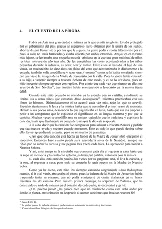 4.       EL CUENTO DE LA PRIORA

         Había en Asia una gran ciudad cristiana en la que existía un ghetto. Estaba protegido
por el gobernante del país gracias al asqueroso lucro obtenido por la usura de los judíos,
aborrecida por Jesucristo y por los que le siguen; la gente podía circular libremente por él,
pues la calle no tenía barricadas y estaba abierta por ambos extremos. Abajo, en el extremo
más lejano, se levantaba una pequeña escuela cristiana en la que una gran multitud de niños
recibían instrucción año tras año. Se les enseñaban las cosas acostumbradas a los niños
pequeños durante la infancia, es decir, leer y cantar. Entre ellos se hallaba el hijo de una
viuda, un muchachito de siete años, un chico del coro que acostumbraba ir diariamente a la
escuela; también solía arrodillarse y rezar una Avemaría10 como se le había enseñado, siem-
pre que viese la imagen de la Madre de Jesucristo por la calle. Pues la viuda había educado
a su hijo a venerar siempre a Nuestra Señora de este modo, y él no lo olvidaba, pues un
niño inocente siempre aprende con rapidez. Por cierto que cada vez que pienso en ello, me
acuerdo de San Nicolás11, que también había reverenciado a Jesucristo en la misma tierna
edad.
         Cuando este niño pequeño se sentaba en la escuela con su cartilla, estudiando su
librito, oía a otros niños que cantaban Alma Redemptoris12 mientras practicaban con sus
libros de himnos. Disimuladamente él se acercó cada vez más, todo lo que se atrevió.
Escuchó atentamente la letra y la música hasta que se aprendió el primer verso de memoria.
Debido a sus pocos años, desconocía lo que significaba en latín, hasta que un día empezó a
pedir a un compañero que le explicase el significado en su lengua materna y por qué se
cantaba. Muchas veces se arrodilló ante su amigo rogándole que le tradujese y explicase la
canción, hasta que finalmente su compañero mayor le dio esta respuesta:
         -He oído decir que la canción fue compuesta para saludar a Nuestra Señora y pedirle
que sea nuestra ayuda y socorro cuando muramos. Esto es todo lo que puedo decirte sobre
ello. Estoy aprendiendo a cantar, pero no sé mucho de gramática.
         -¿Así que esta canción está hecha en honor de la Madre de Jesucristo? -preguntó el
inocente-. Entonces haré cuanto pueda para aprenderla antes de la Navidad, aunque me
riñan por no saber la cartilla y me peguen tres veces cada hora. La aprenderé para honrar a
Nuestra Señora.
         Y así, este amigo se la enseñaba secretamente cada día al regresar a casa hasta que
la supo de memoria y la cantó con aplomo, palabra por palabra, entonada con la música.
         sí, cada día, esta canción pasaba dos veces por su garganta: una, al ir a la escuela, y
la otra, al regresar a casa; pues todo su corazón lo tenía puesto en la Madre de Nuestro
Señor.
         Como ya he dicho, este niño iba siempre cantando alegremente Alma Redemptons
cuando, al ir o al venir, atravesaba el ghetto, pues la dulzura de la Madre de Jesucristo había
traspasado tanto su corazón, que no podía contenerse de cantar alabanzas en su honor
mientras iba de camino. Pero nuestro primer enemigo, la serpiente de Satanás, que ha
construido su nido de avispas en el corazón de cada judío, se encolerizó y gritó:
         -¡Oh, pueblo judío! ¿Os parece bien que un muchacho como éste deba andar por
donde le plazca, mostrándoos su desprecio al cantar canciones que insultan vuestra fe?

10
   Lucas I: 28, 42.
11
   Su piedad precoz le inducía a tomar el pecho materno solamente los miércoles y los viernes.
12
   Conocida antífona litúrgica. del tiempo de adviento.
 