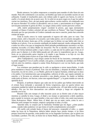 Desde entonces, los judíos empezaron a conspirar para mandar al niño fuera de este
mundo. Para ello contrataron a un asesino, un hombre que tenía un escondite secreto en una
callejuela. Cuando el muchachito pasó, este infame judío le agarró con fuerza, le cortó el
cuello y lo arrojó dentro de un pozo seco. Sí, lo echó en un pozo negro en el que los judíos
vacían sus intestinos. Pero ¿de qué puede aprovecharos vuestra malicia, oh condenada raza
de nuevos Herodes? El crimen se descubrirá, esto es cierto, y precisamente en el lugar que
servirá para aumentar la gloria de Dios. La sangre clama contra vuestro perverso crimen.
        -¡Oh, mártir perpetuamente virgen! -exclamó la priora-, que sigas eternamente
cantando al blanco Cordero celestial del que escribiera en Patmos13 San Juan Evangelista
diciendo que los que preceden al Cordero cantando una nueva canción, jamás han conocido
cuerpo de mujer.
        Toda la noche estuvo la viuda esperando el regreso del niño, pero en vano. Tan
pronto clareó, salió a buscarlo a la escuela y por todas partes, con el corazón encogido y el
rostro lívido de temor, hasta que, al fin, averiguó que la última vez que había sido visto se
hallaba en el ghetto. Con su corazón estallando de piedad maternal, medio enloquecida, fue
a todos los sitios a los que su imaginación febril pensaba probablemente encontrar a su hijo,
mientras invocaba a la dulce Madre de Jesucristo. Por fin se decidió a buscarle entre los
judíos. De forma lastimera pidió y rogó a todos y a cada uno de los judíos que vivían en el
ghetto que le dijeran si el niño había pasado por allí, pero le respondieron que no. Luego,
Jesús en su misericordia quiso inspirar a la madre a que llamase a su hijo en voz alta
cuando se hallaba junto al pozo en el que había sido arrojado.
        ¡Dios Todopoderoso, cuyo elogio cantan las bocas de los inocentes, contempla aquí
tu poder magnífico! Con el cuello cortado, esta gema y esmeralda de castidad, este brillante
rubí de entre los mártires, empezó a cantar Alma Redemptoris con voz tan fuerte, que todo
el lugar resonó.
        Los cristianos que pasaban por la calle se agolparon a mirar maravillados. A toda
prisa mandaron a buscar al preboste. Éste vino de inmediato, y después de haber alabado a
Jesucristo, rey de los cielos, y a su Madre, gloria de la especie humana, ordenó que se atase
a los judíos. Con lamentaciones que acongojaban, subieron al niño, que seguía cantando su
canción, y le llevaron en solemne procesión a una abadía cercana. Su madre se hallaba
caída junto al féretro, sin fuerzas, como una segunda Raquel14, y la gente trataba en vano de
apartarla de él.
        Después, el preboste dispuso que cada uno de los judíos que habían intervenido en
el crimen fuese torturado y ejecutado de forma vergonzosa, pues no quería tolerar una
semejante maldad de índole tan abominable en su jurisdicción. «El mal debe recibir su pago
debido.» Por eso los hizo descuartizar con caballos salvajes y luego ser colgados de
acuerdo con la ley.
        Durante todo este tiempo el niño inocente yacía en su féretro ante el altar mayor
mientras se cantaba la misa. Luego, el abad y sus monjes se apresuraron a darle sepultura,
pero cuando le rociaron con agua bendita y ésta cayó sobre el niño, éste cantó nuevamente
Alma Redemptons Mater. Ahora bien, el abad, que era un santo varón, como lo son o
deberían serlo siempre los monjes, empezó a preguntar al niño y le dijo:
        -Querido niño, te conjuro por la Santísima Trinidad que me digas: ¿cómo puedes
cantar, cuando todos podemos ver que tienes el cuello completamente cercenado?
        -Mi cuello está cortado hasta el hueso del pescuezo -respondió el niño-, y, según
todas las leyes de la Naturaleza, debería haber muerto hace mucho tiempo, si no fuera
porque Jesucristo ha querido, como podéis leer en las Sagradas Escrituras, que su gloria sea
recordada y perdure. Por ello, en honor de su Santa Madre, puedo todavía cantar Alma con
13
     Apocalipsis XIV.
14
     Mateo II: 18.
 