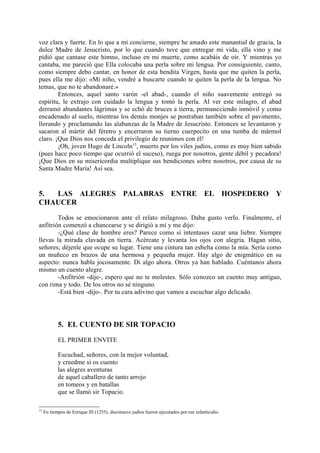 voz clara y fuerte. En lo que a mí concierne, siempre he amado este manantial de gracia, la
dulce Madre de Jesucristo, por lo que cuando tuve que entregar mi vida, ella vino y me
pidió que cantase este himno, incluso en mi muerte, como acabáis de oír. Y mientras yo
cantaba, me pareció que Ella colocaba una perla sobre mi lengua. Por consiguiente, canto,
como siempre debo cantar, en honor de esta bendita Virgen, hasta que me quiten la perla,
pues ella me dijo: «Mi niño, vendré a buscarte cuando te quiten la perla de la lengua. No
temas, que no te abandonaré.»
        Entonces, aquel santo varón -el abad-, cuando el niño suavemente entregó su
espíritu, le extrajo con cuidado la lengua y tomó la perla. Al ver este milagro, el abad
derramó abundantes lágrimas y se echó de bruces a tierra, permaneciendo inmóvil y como
encadenado al suelo, mientras los demás monjes se postraban también sobre el pavimento,
llorando y proclamando las alabanzas de la Madre de Jesucristo. Entonces se levantaron y
sacaron al mártir del féretro y encerraron su tierno cuerpecito en una tumba de mármol
claro. ¡Que Dios nos conceda el privilegio de reunimos con él!
        ¡Oh, joven Hugo de Lincoln15, muerto por los viles judíos, como es muy bien sabido
(pues hace poco tiempo que ocurrió el suceso), ruega por nosotros, gente débil y pecadora!
¡Que Dios en su misericordia multiplique sus bendiciones sobre nosotros, por causa de su
Santa Madre María! Así sea.


5. LAS ALEGRES PALABRAS ENTRE EL HOSPEDERO Y
CHAUCER

        Todos se emocionaron ante el relato milagroso. Daba gusto verlo. Finalmente, el
anfitrión comenzó a chancearse y se dirigió a mí y me dijo:
        -¿Qué clase de hombre eres? Parece como si intentases cazar una liebre. Siempre
llevas la mirada clavada en tierra. Acércate y levanta los ojos con alegría. Hagan sitio,
señores; déjenle que ocupe su lugar. Tiene una cintura tan esbelta como la mía. Sería como
un muñeco en brazos de una hermosa y pequeña mujer. Hay algo de enigmático en su
aspecto: nunca habla jocosamente. Di algo ahora. Otros ya han hablado. Cuéntanos ahora
mismo un cuento alegre.
        -Anfitrión -dije-, espero que no te molestes. Sólo conozco un cuento muy antiguo,
con rima y todo. De los otros no sé ninguno.
        -Está bien -dijo-. Por tu cara adivino que vamos a escuchar algo delicado.




            5. EL CUENTO DE SIR TOPACIO

            EL PRIMER ENVITE

            Escuchad, señores, con la mejor voluntad,
            y creedme si os cuento
            las alegres aventuras
            de aquel caballero de tanto arrojo
            en tomeos y en batallas
            que se llamó sir Topacio.

15
     En tiempos de Enrique III (1255), diecinueve judíos fueron ejecutados por ese infanticidio.
 