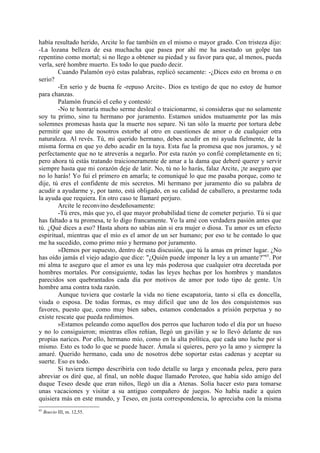 había resultado herido, Arcite lo fue también en el mismo o mayor grado. Con tristeza dijo:
-La lozana belleza de esa muchacha que pasea por ahí me ha asestado un golpe tan
repentino como mortal; si no llego a obtener su piedad y su favor para que, al menos, pueda
verla, seré hombre muerto. Es todo lo que puedo decir.
        Cuando Palamón oyó estas palabras, replicó secamente: -¿Dices esto en broma o en
serio?
        -En serio y de buena fe -repuso Arcite-. Dios es testigo de que no estoy de humor
para chanzas.
        Palamón frunció el ceño y contestó:
        -No te honraría mucho serme desleal o traicionarme, si consideras que no solamente
soy tu primo, sino tu hermano por juramento. Estamos unidos mutuamente por las más
solemnes promesas hasta que la muerte nos separe. Ni tan sólo la muerte por tortura debe
permitir que uno de nosotros estorbe al otro en cuestiones de amor o de cualquier otra
naturaleza. Al revés. Tú, mi querido hermano, debes acudir en mi ayuda fielmente, de la
misma forma en que yo debo acudir en la tuya. Esta fue la promesa que nos juramos, y sé
perfectamente que no te atreverás a negarlo. Por esta razón yo confié completamente en ti;
pero ahora tú estás tratando traicioneramente de amar a la dama que deberé querer y servir
siempre hasta que mi corazón deje de latir. No, tú no lo harás, falaz Arcite, ¡te aseguro que
no lo harás! Yo fui el primero en amarla; te comuniqué lo que me pasaba porque, como te
dije, tú eres el confidente de mis secretos. Mi hermano por juramento dio su palabra de
acudir a ayudarme y, por tanto, está obligado, en su calidad de caballero, a prestarme toda
la ayuda que requiera. En otro caso te llamaré perjuro.
        Arcite le reconvino desdeñosamente:
        -Tú eres, más que yo, el que mayor probabilidad tiene de cometer perjurio. Tú si que
has faltado a tu promesa, te lo digo francamente. Yo la amé con verdadera pasión antes que
tú. ¿Qué dices a eso? Hasta ahora no sabías aún si era mujer o diosa. Tu amor es un efecto
espiritual, mientras que el mío es el amor de un ser humano; por eso te he contado lo que
me ha sucedido, como primo mío y hermano por juramento.
        »Demos por supuesto, dentro de esta discusión, que tú la amas en primer lugar. ¿No
has oído jamás el viejo adagio que dice: "¿Quién puede imponer la ley a un amante?”65. Por
mi alma te aseguro que el amor es una ley más poderosa que cualquier otra decretada por
hombres mortales. Por consiguiente, todas las leyes hechas por los hombres y mandatos
parecidos son quebrantados cada día por motivos de amor por todo tipo de gente. Un
hombre ama contra toda razón.
        Aunque tuviera que costarle la vida no tiene escapatoria, tanto si ella es doncella,
viuda o esposa. De todas formas, es muy dificil que uno de los dos conquistemos sus
favores, puesto que, como muy bien sabes, estamos condenados a prisión perpetua y no
existe rescate que pueda redimimos.
        »Estamos peleando como aquellos dos perros que lucharon todo el día por un hueso
y no lo consiguieron; mientras ellos reñían, llegó un gavilán y se lo llevó delante de sus
propias narices. Por ello, hermano mío, como en la alta política, que cada uno luche por sí
mismo. Esto es todo lo que se puede hacer. Ámala si quieres, pero yo la amo y siempre la
amaré. Querido hermano, cada uno de nosotros debe soportar estas cadenas y aceptar su
suerte. Eso es todo.
        Si tuviera tiempo describiría con todo detalle su larga y enconada pelea, pero para
abreviar os diré que, al final, un noble duque llamado Peroteo, que había sido amigo del
duque Teseo desde que eran niños, llegó un día a Atenas. Solía hacer esto para tomarse
unas vacaciones y visitar a su antiguo compañero de juegos. No había nadie a quien
quisiera más en este mundo, y Teseo, en justa correspondencia, lo apreciaba con la misma
65
     Boecio III, m. 12,55.
 