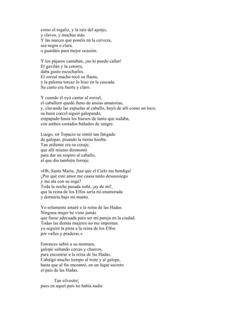 como el regaliz, y la raíz del ajenjo,
y clavos, y muchas más.
Y las nueces que ponéis en la cerveza,
sea negra o clara,
o guardáis para mejor ocasión.

Y los pájaros cantaban, ¡no lo puedo callar!
El gavilán y la cotorra,
daba gusto escucharles.
El zorzal macho tocó su flauta,
y la paloma torcaz lo hizo en la cascada.
Su canto era fuerte y claro.

Y cuando él oyó cantar al zorzal,
el caballero quedó lleno de ansias amatorias,
y, clavando las espuelas al caballo, huyó de allí como un loco;
su buen corcel siguió galopando,
empapado hasta los huesos de tanto que sudaba,
con ambos costados bañados de sangre.

Luego, sir Topacio se sintió tan fatigado
de galopar, pisando la tierna hierba.
Tan ardiente era su coraje,
que allí mismo desmontó
para dar un respiro al caballo,
al que dio también forraje.

«Oh, Santa María, ¡haz que el Cielo me bendiga!
¿Por qué este amor me causa tanto desasosiego
y me ata con su soga?
Toda la noche pasada soñé, ¡ay de mí!,
que la reina de los Elfos sería mi enamorada
y dormiría bajo mi manto.

Yo solamente amaré a la reina de las Hadas.
Ninguna mujer he visto jamás
que fuese adecuada para ser mi pareja en la ciudad.
Todas las demás mujeres no me importan:
yo seguiré la pista a la reina de los Elfos
por valles y praderas.»

Entonces subió a su montura,
galopó saltando cercas y charcos,
para encontrar a la reina de las Hadas.
Cabalgó mucho tiempo al trote y al galope,
hasta que al fin encontró, en un lugar secreto
el país de las Hadas.

       Tan silvestre;
pues en aquel país no había nadie
 