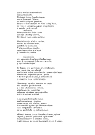 que se atreviese a enfrentársele:
ni mujer ni infante.
Hasta que vino un forzudo gigante,
que se llamaba sir Elefante:
un hombre peligroso, por cierto.
Él dijo: «Señor caballero: por Misa, Mesa y Masa,
yo vivo por aquí; galopad, pues, a vuestra casa,
o mataré a vuestro corcel,
        con la maza.
Pues aquella reina de las Hadas
con arpa, y flauta y tamboril,
hizo de este lugar, su casa y plaza.»

El caballero dijo: «Señor, creedme:
mañana me enfrentaré a vos,
cuando lleve la armadura.
Y a fe mía, si tengo ocasión,
pagaréis con esta gruesa lanza
y cantaréis otra canción.

        Vuestro rostro
será traspasado desde la mejilla al espinazo
antes de que sean más de las nueve y media,
y aquí haré el trabajo.»

Sir Topacio tuvo que retirarse precipitadamente;
este gigante hizo caer sobre él
una lluvia de pedruscos que lanzaba con su terrible honda.
Pero escapó, ¡vaya si escapó sir Topacio!
Y fue todo gracias al Cielo, a la Providencia
y a su propio noble comportamiento.

Sin embargo, escuchad, maestros, mi cuento
más contentos que un ruiseñor,
y os haré saber cómo sir Topacio,
el de las esbeltas pantorrillas,
galopando a través de puentes y orillas,
volvió de nuevo a la ciudad.

A sus alegres hombres les mandó
que hiciesen jarana y jolgorio,
pues tenía que salir a luchar y a vencer
a un monstruo gigante, que tenía tres cabezas.
Todo ello por amor y liviandad
de una que brillaba con tanto esplendor.

«Llamad para que vengan, llamad a todos mis juglares
-dijo él-, y pedidles que cuenten algún cuento,
mientras me coloco la armadura encima.
Algún romance que sea verdaderamente propio de un rey,
 