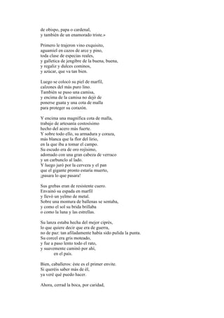 de obispo, papa o cardenal,
y también de un enamorado triste.»

Primero le trajeron vino exquisito,
aguamiel en cazos de arce y pino,
toda clase de especias reales,
y galletica de jengibre de la buena, buena,
y regaliz y dulces cominos,
y azúcar, que va tan bien.

Luego se colocó su piel de marfil,
calzones del más puro lino.
También se puso una camisa,
y encima de la camisa no dejó de
ponerse guata y una cota de malla
para proteger su corazón.

Y encima una magnífica cota de malla,
trabajo de artesanía costosísimo
hecho del acero más fuerte.
Y sobre todo ello, su armadura y coraza,
más blanca que la flor del lirio,
en la que iba a tomar el campo.
Su escudo era de oro rojísimo,
adomado con una gran cabeza de verraco
y un carbunclo al lado.
Y luego juró por la cerveza y el pan
que el gigante pronto estaría muerto,
¡pasara lo que pasara!

Sus grebas eran de resistente cuero.
Envainó su espada en marfil
y llevó un yelmo de metal.
Sobre una montura de ballenas se sentaba,
y como el sol su brida brillaba
o como la luna y las estrellas.

Su lanza estaba hecha del mejor ciprés,
lo que quiere decir que era de guerra,
no de paz: tan afiladamente había sido pulida la punta.
Su corcel era gris moteado,
y fue a paso lento todo el rato,
y suavemente caminó por ahí,
        en el país.

Bien, caballeros: éste es el primer envite.
Si queréis saber más de él,
ya veré qué puedo hacer.

Ahora, cerrad la boca, por caridad,
 