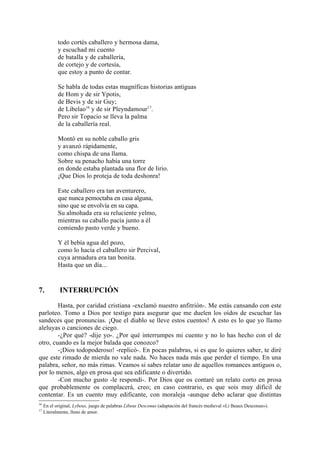 todo cortés caballero y hermosa dama,
            y escuchad mi cuento
            de batalla y de caballería,
            de cortejo y de cortesía,
            que estoy a punto de contar.

            Se habla de todas estas magníficas historias antiguas
            de Hom y de sir Ypotis,
            de Bevis y de sir Guy;
            de Libelao16 y de sir Pleyndamour17.
            Pero sir Topacio se lleva la palma
            de la caballería real.

            Montó en su noble caballo gris
            y avanzó rápidamente,
            como chispa de una llama.
            Sobre su penacho había una torre
            en donde estaba plantada una flor de lirio.
            ¡Que Dios lo proteja de toda deshonra!

            Este caballero era tan aventurero,
            que nunca pemoctaba en casa alguna,
            sino que se envolvía en su capa.
            Su almohada era su reluciente yelmo,
            mientras su caballo pacía junto a él
            comiendo pasto verde y bueno.

            Y él bebía agua del pozo,
            como lo hacía el caballero sir Percival,
            cuya armadura era tan bonita.
            Hasta que un día...


7.           INTERRUPCIÓN

        Hasta, por caridad cristiana -exclamó nuestro anfitrión-. Me estás cansando con este
parloteo. Tomo a Dios por testigo para asegurar que me duelen los oídos de escuchar las
sandeces que pronuncias. ¡Que el diablo se lleve estos cuentos! A esto es lo que yo llamo
aleluyas o canciones de ciego.
        -¿Por qué? -dije yo-. ¿Por qué interrumpes mi cuento y no lo has hecho con el de
otro, cuando es la mejor balada que conozco?
        -¡Dios todopoderoso! -replicó-. En pocas palabras, si es que lo quieres saber, te diré
que este rimado de mierda no vale nada. No haces nada más que perder el tiempo. En una
palabra, señor, no más rimas. Veamos si sabes relatar uno de aquellos romances antiguos o,
por lo menos, algo en prosa que sea edificante o divertido.
        -Con mucho gusto -le respondí-. Por Dios que os contaré un relato corto en prosa
que probablemente os complacerá, creo; en caso contrario, es que sois muy dificil de
contentar. Es un cuento muy edificante, con moraleja -aunque debo aclarar que distintas
16
     En el original, Lybeux, juego de palabras Libeus Desconus (adaptación del francés medieval «Li Beaux Desconus»).
17
     Literalmente, lleno de amor.
 