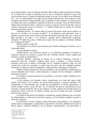 así el desmesurado, ya que la máscara del llanto debe medirse según la doctrina de Séneca:
«A la muerte de tu amigo no permitas que tus ojos se inunden de lágrimas ni que estén
excesivamente secos, y aunque las lágrimas acudan a tus ojos, no las dejes correr libremen-
te»22. Así, en cuanto pierdas a un amigo, has de intentar buscarte otro. Esta conducta es más
inteligente que llorar al amigo perdido, pues la pérdida no tiene remedio. En consecuencia,
si te dejas llevar por la sabiduría, expulsarás el dolor de tu corazón. Jesús de Sirach afirma:
«Quien tiene el corazón alegre y contento se conserva vigoroso a través de los años, pero un
corazón entristecido reseca los huesos»23. Y también añade que la tristeza de corazón
ocasiona numerosas muertes.
        »Salomón declara: "La tristeza daña al corazón del mismo modo que la polilla a la
lana de los vestidos y la carcoma al árbol"24. Y así debemos tener paciencia, tanto si
perdemos nuestra prole como nuestra hacienda. Recuerda al paciente Job, que, a pesar de
haber perdido a sus hijos y a su fortuna y soportar graves tribulaciones corporales,
afirmaba: "El Señor me lo dio, el Señor me lo quitó. Que se cumpla su voluntad. Alabado
sea el nombre del Señor"25.
        Melibeo replicó a todo ello:
        -Tus palabras son certeras y provechosas, pero el dolor embarga mi corazón y no sé
lo que debo hacer.
        A lo que Prudencia replicó:
        -Manda llamar a tus auténticos amigos y a tus familiares prudentes. Cuéntales la
situación, escucha sus consejos y guíate por ellos. Salomón afirma: «Actúa siempre por
consejos, y jamás te arrepentirás»26.
        Entonces Melibeo, siguiendo el parecer de su esposa, Prudencia, convocó a
numerosas personas: cirujanos, médicos, gente joven y madura, e incluso diversos
enemigos suyos que se habían reconciliado con él. También acudieron varios de esos
vecinos que -como de costumbre- se guían más por temor que por verdadera amistad.
Asimismo se reunieron rastreros aduladores y sabios juristas, especialistas en Derecho.
        Melibeo relató su desgracia a toda esa asamblea, y de sus palabras se deducía que su
corazón abrigaba cruel enojo y estaba dispuesto a vengarse de sus enemigos y anhelaba
declararles la guerra.
        Un cirujano, en representación de los prudentes, se levantó y habló a Melibeo en los
siguientes términos:
        -A los cirujanos nos incumbe, señor, comportarnos con todos del mejor modo
posible, allí donde se nos reclame, sin causar jamás perjuicio a nuestros enfermos. Por
consiguiente, es frecuentísimo que cuando dos contendientes se hieren mutuamente, el
mismo cirujano acude a curar a los dos. Así, el fomentar las guerras o partidismos no nos
conviene a nuestra profesión. Por lo que respecta a tu hija, aunque tiene heridas graves, la
cuidaremos noche y día con tal solícito cuidado, que con la ayuda del cielo, se pondrá
buena en poco tiempo.
        Los médicos efectuaron casi idénticos comentarios, aunque añadieron que «así como
las enfermedades se curan con los humores opuestos, así los hombres entablan la guerra a
modo de venganza».
        Sus envidiosos vecinos, fingidos amigos falsamente reconciliados, y los aduladores
ponían rostros compungidos y empeoraban y agravaban la situación; alababan sin mesura la
fuerza, poder y caudal de Melibeo y de sus amigos y despreciaban a sus adversarios, y

22
   Epistolae LXIII: 1, 11.
23
   Proverbios XVII: 22.
24
   Proverbios XXV: 20.
25
   I: 21.
26
   Eclesiástico XXXII: 24.
 