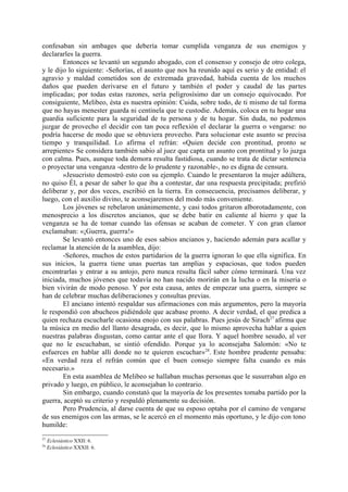 confesaban sin ambages que debería tomar cumplida venganza de sus enemigos y
declararles la guerra.
        Entonces se levantó un segundo abogado, con el consenso y consejo de otro colega,
y le dijo lo siguiente: -Señorías, el asunto que nos ha reunido aquí es serio y de entidad: el
agravio y maldad cometidos son de extremada gravedad, habida cuenta de los muchos
daños que pueden derivarse en el futuro y también el poder y caudal de las partes
implicadas; por todas estas razones, sería peligrosísimo dar un consejo equivocado. Por
consiguiente, Melibeo, ésta es nuestra opinión: Cuida, sobre todo, de ti mismo de tal forma
que no hayas menester guarda ni centinela que te custodie. Además, coloca en tu hogar una
guardia suficiente para la seguridad de tu persona y de tu hogar. Sin duda, no podemos
juzgar de provecho el decidir con tan poca reflexión el declarar la guerra o vengarse: no
podría hacerse de modo que se obtuviera provecho. Para solucionar este asunto se precisa
tiempo y tranquilidad. Lo afirma el refrán: «Quien decide con prontitud, pronto se
arrepiente» Se considera también sabio al juez que capta un asunto con prontitud y lo juzga
con calma. Pues, aunque toda demora resulta fastidiosa, cuando se trata de dictar sentencia
o proyectar una venganza -dentro de lo prudente y razonable-, no es digna de censura.
        »Jesucristo demostró esto con su ejemplo. Cuando le presentaron la mujer adúltera,
no quiso Él, a pesar de saber lo que iba a contestar, dar una respuesta precipitada; prefirió
deliberar y, por dos veces, escribió en la tierra. En consecuencia, precisamos deliberar, y
luego, con el auxilio divino, te aconsejaremos del modo más conveniente.
        Los jóvenes se rebelaron unánimemente, y casi todos gritaron alborotadamente, con
menosprecio a los discretos ancianos, que se debe batir en caliente al hierro y que la
venganza se ha de tomar cuando las ofensas se acaban de cometer. Y con gran clamor
exclamaban: «¡Guerra, guerra!»
        Se levantó entonces uno de esos sabios ancianos y, haciendo ademán para acallar y
reclamar la atención de la asamblea, dijo:
        -Señores, muchos de estos partidarios de la guerra ignoran lo que ella significa. En
sus inicios, la guerra tiene unas puertas tan amplias y espaciosas, que todos pueden
encontrarlas y entrar a su antojo, pero nunca resulta fácil saber cómo terminará. Una vez
iniciada, muchos jóvenes que todavía no han nacido morirán en la lucha o en la miseria o
bien vivirán de modo penoso. Y por esta causa, antes de empezar una guerra, siempre se
han de celebrar muchas deliberaciones y consultas previas.
        El anciano intentó respaldar sus afirmaciones con más argumentos, pero la mayoría
le respondió con abucheos pidiéndole que acabase pronto. A decir verdad, el que predica a
quien rechaza escucharle ocasiona enojo con sus palabras. Pues jesús de Sirach27 afirma que
la música en medio del llanto desagrada, es decir, que lo mismo aprovecha hablar a quien
nuestras palabras disgustan, como cantar ante el que llora. Y aquel hombre sesudo, al ver
que no le escuchaban, se sintió ofendido. Porque ya lo aconsejaba Salomón: «No te
esfuerces en hablar allí donde no te quieren escuchar» 28. Este hombre prudente pensaba:
«En verdad reza el refrán común que el buen consejo siempre falta cuando es más
necesario.»
        En esta asamblea de Melibeo se hallaban muchas personas que le susurraban algo en
privado y luego, en público, le aconsejaban lo contrario.
        Sin embargo, cuando constató que la mayoría de los presentes tomaba partido por la
guerra, aceptó su criterio y respaldó plenamente su decisión.
        Pero Prudencia, al darse cuenta de que su esposo optaba por el camino de vengarse
de sus enemigos con las armas, se le acercó en el momento más oportuno, y le dijo con tono
humilde:
27
     Eclesiástico XXII: 6.
28
     Eclesiástico XXXII: 6.
 